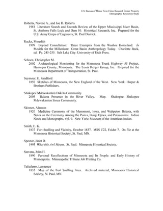 U.S. Bureau of Mines Twin Cities Research Center Property
Ethnographic Resources Study
Roberts, Norene A., and Joe D. Roberts
1981 Literature Search and Records Review of the Upper Mississippi River Basin,
St. Anthony Falls Lock and Dam 10. Historical Research, Inc. Prepared for the
U.S. Army Corps of Engineers, St. Paul District.
Rucks, Meredith
1999 Beyond Consultation: Three Examples from the Washoe Homeland. In
Models for the Millenium: Great Basin Anthropology Today. Charlotte Beck,
ed. Pp. 245-255. Salt Lake City: University of Utah Press.
Schoen, Christopher M.
2002 Archaeological Monitoring for the Minnesota Trunk Highway 55 Project,
Hennepin County, Minnesota. The Louis Berger Group, Inc. Prepared for the
Minnesota Department of Transportation, St. Paul.
Seymour, E. Sandford
1850 Sketches of Minnesota, the New England of the West. New York: Harper &
Brothers Publishers.
Shakopee Mdewakanton Dakota Community
2003 Dakota Presence in the River Valley. Map. Shakopee: Shakopee
Mdewakanton Sioux Community.
Skinner, Alanson
1920 Medicine Ceremony of the Menomoni, Iowa, and Wahpeton Dakota, with
Notes on the Ceremony Among the Ponca, Bungi Ojiwa, and Potawatomi. Indian
Notes and Monographs, vol. 9. New York: Museum of the American Indian.
Smith, E. K.
1837 Fort Snelling and Vicinity, October 1837. MSS C22, Folder 7. On file at the
Minnesota Historical Society, St. Paul, MN.
Spector, Janet D.
1993 What this Awl Means. St. Paul: Minnesota Historical Society.
Stevens, John H.
1890 Personal Recollections of Minnesota and Its People: and Early History of
Minneapolis. Minneapolis: Tribune Job Printing Co.
Taliaferro, Lawrence
1835 Map of the Fort Snelling Area. Archived material, Minnesota Historical
Society, St. Paul, MN.
 
