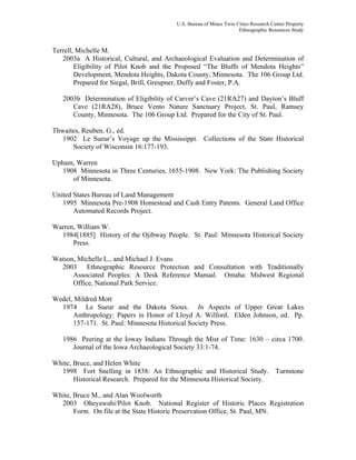 U.S. Bureau of Mines Twin Cities Research Center Property
Ethnographic Resources Study
Terrell, Michelle M.
2003a A Historical, Cultural, and Archaeological Evaluation and Determination of
Eligibility of Pilot Knob and the Proposed “The Bluffs of Mendota Heights”
Development, Mendota Heights, Dakota County, Minnesota. The 106 Group Ltd.
Prepared for Siegal, Brill, Greupner, Duffy and Foster, P.A.
2003b Determination of Eligibility of Carver’s Cave (21RA27) and Dayton’s Bluff
Cave (21RA28), Bruce Vento Nature Sanctuary Project, St. Paul, Ramsey
County, Minnesota. The 106 Group Ltd. Prepared for the City of St. Paul.
Thwaites, Reuben. G., ed.
1902 Le Sueur’s Voyage up the Mississippi. Collections of the State Historical
Society of Wisconsin 16:177-193.
Upham, Warren
1908 Minnesota in Three Centuries, 1655-1908. New York: The Publishing Society
of Minnesota.
United States Bureau of Land Management
1995 Minnesota Pre-1908 Homestead and Cash Entry Patents. General Land Office
Automated Records Project.
Warren, William W.
1984[1885] History of the Ojibway People. St. Paul: Minnesota Historical Society
Press.
Watson, Michelle L., and Michael J. Evans
2003 Ethnographic Resource Protection and Consultation with Traditionally
Associated Peoples: A Desk Reference Manual. Omaha: Midwest Regional
Office, National Park Service.
Wedel, Mildred Mott
1974 Le Sueur and the Dakota Sioux. In Aspects of Upper Great Lakes
Anthropology: Papers in Honor of Lloyd A. Wilford. Elden Johnson, ed. Pp.
157-171. St. Paul: Minnesota Historical Society Press.
1986 Peering at the Ioway Indians Through the Mist of Time: 1630 – circa 1700.
Journal of the Iowa Archaeological Society 33:1-74.
White, Bruce, and Helen White
1998 Fort Snelling in 1838: An Ethnographic and Historical Study. Turnstone
Historical Research. Prepared for the Minnesota Historical Society.
White, Bruce M., and Alan Woolworth
2003 Oheyawahi/Pilot Knob. National Register of Historic Places Registration
Form. On file at the State Historic Preservation Office, St. Paul, MN.
 