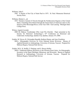 U.S. Bureau of Mines Twin Cities Research Center Property
Ethnographic Resources Study
Williams, John F.
1983 A History of the City of Saint Paul to 1875. St. Paul: Minnesota Historical
Society Press.
Williams, Mentor L., ed.
1953 Narrative Journal of Ttravels through the Northwestern Regions of the United
States, Extending from Detroit through the Great Chain of American Lakes to the
Sources of the Mississippi River, in the Year 1820. East Lansing: Michigan State
College Press.
Wilson, Angela Cavender
2000 De Makoce Teunhindapi (This Land We Cherish). Paper presented at the
Society for Historical Archaeology’s 33rd
Conference on Historical and
Underwater Archaeology, Quebec City, Quebec, January 4-9, 2000.
Zedeño, M. Nieves, R. Christopher Basaldú, Kathryn Hamm, and Amy Eisenberg
2001a Ethnographic Overview St. Croix National Scenic Riverway. Bureau of
Applied Research in Anthropology, University of Arizona, Tuscson. Prepared for
Midwest Region, National Park Service.
Zedeño, M.N., R. Stoffle, F. Pittaluga, and G. Dewey-Hefley
2001b Traditional Ojibway Resources in the Western Great Lakes: An Ethnographic
Inventory in the States Michigan, Minnesota, and Wisconsin. Bureau of Applied
Research in Anthropology, University of Arizona, Tuscson. Prepared for
Midwest Region, National Park Service.
 