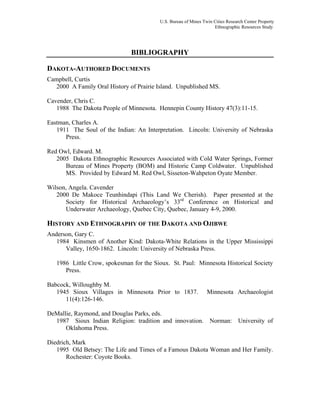 U.S. Bureau of Mines Twin Cities Research Center Property
Ethnographic Resources Study
BIBLIOGRAPHY
DAKOTA-AUTHORED DOCUMENTS
Campbell, Curtis
2000 A Family Oral History of Prairie Island. Unpublished MS.
Cavender, Chris C.
1988 The Dakota People of Minnesota. Hennepin County History 47(3):11-15.
Eastman, Charles A.
1911 The Soul of the Indian: An Interpretation. Lincoln: University of Nebraska
Press.
Red Owl, Edward. M.
2005 Dakota Ethnographic Resources Associated with Cold Water Springs, Former
Bureau of Mines Property (BOM) and Historic Camp Coldwater. Unpublished
MS. Provided by Edward M. Red Owl, Sisseton-Wahpeton Oyate Member.
Wilson, Angela. Cavender
2000 De Makoce Teunhindapi (This Land We Cherish). Paper presented at the
Society for Historical Archaeology’s 33rd
Conference on Historical and
Underwater Archaeology, Quebec City, Quebec, January 4-9, 2000.
HISTORY AND ETHNOGRAPHY OF THE DAKOTA AND OJIBWE
Anderson, Gary C.
1984 Kinsmen of Another Kind: Dakota-White Relations in the Upper Mississippi
Valley, 1650-1862. Lincoln: University of Nebraska Press.
1986 Little Crow, spokesman for the Sioux. St. Paul: Minnesota Historical Society
Press.
Babcock, Willoughby M.
1945 Sioux Villages in Minnesota Prior to 1837. Minnesota Archaeologist
11(4):126-146.
DeMallie, Raymond, and Douglas Parks, eds.
1987 Sioux Indian Religion: tradition and innovation. Norman: University of
Oklahoma Press.
Diedrich, Mark
1995 Old Betsey: The Life and Times of a Famous Dakota Woman and Her Family.
Rochester: Coyote Books.
 