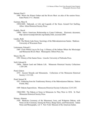 U.S. Bureau of Mines Twin Cities Research Center Property
Ethnographic Resources Study
Durand, Paul C.
1994 Where the Waters Gather and the Rivers Meet: an atlas of the eastern Sioux.
Eden Prairie: P. C. Durand.
Eastman, Mary H.
1995[1849] Dahcotah, or Life and Legends of the Sioux Around Fort Snelling.
Afton: Afton Historical Society Press.
Fudally, David
1998a Native Americans Relationship to Camp Coldwater. Electronic document,
http://preservecampcoldwater.org/fudally2.htm, accessed 2005.
Landes, Ruth
1968 The Mystic Lake Sioux: Sociology of the Mdewakantonwan Santee. Madison:
University of Wisconsin Press
Lettermann, Edward J.
1969 From Whole Log to No Log: A History of the Indians Where the Mississippi
and Minnesota Rivers Meet. Minneapolis: Dillon Press, Inc.
Meyer, Roy W.
1993 History of the Santee Sioux. Lincoln: University of Nebraska Press.
Neill, Edward D.
1889a Dakota Land and Dakota Life. Minnesota Historical Society Collections
1:205-240.
Pond, Gideon
1872 Ancient Mounds and Monuments. Collections of the Minnesota Historical
Society 1:113-120.
Pond, Samuel W.
1851 Gathering from the Traditionary History of the Mdewakanton Dakotas. Dakota
Friend, May.
1889 Dakota Superstitions. Minnesota Historical Society Collections 2:215-255.
1986[1908] The Dakota or Sioux in Minnesota As They Were in 1834. St. Paul:
Minnesota Historical Society Press.
Skinner, Alanson
1920 Medicine Ceremony of the Menomoni, Iowa, and Wahpeton Dakota, with
Notes on the Ceremony Among the Ponca, Bungi Ojiwa, and Potawatomi. Indian
Notes and Monographs, vol. 9. New York: Museum of the American Indian.
 