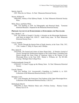U.S. Bureau of Mines Twin Cities Research Center Property
Ethnographic Resources Study
Spector, Janet D.
1993 What this Awl Means. St. Paul: Minnesota Historical Society.
Warren, William W.
1984[1885] History of the Ojibway People. St. Paul: Minnesota Historical Society
Press.
White, Bruce, and Helen White
1998 Fort Snelling in 1838: An Ethnographic and Historical Study. Turnstone
Historical Research. Prepared for the Minnesota Historical Society.
PRIMARY ACCOUNTS OF EUROAMERICAN EXPLORERS AND TRAVELERS
Bray, Martha C., ed.
1970 The Journal of Joseph N. Nicollet: A Scientist on the Mississippi Headwaters,
with Notes on Indian Life, 1836-37. André Fertey, trans. St. Paul: Minnesota
Historical Society Press.
Carver, Jonathan
1781 Travels Through the Interior Parts of North America, in the Years 1766, 1767,
1768. London: C. Dilly; H. Payne; and J. Phillips.
Doty, James D.
1953[1820] The Journal and Letters of James Duane Doty. In Narrative Journal of
Travels Through the Northwestern Regions of the United States, Extending from
Detroit through the Great Chain of American Lakes to the Sources of the
Mississippi River, in the Year 1820. Mentor L. Williams, ed. Pp. 401-460.
Lansing: Michigan State College Press.
Featherstonehaugh, George W.
1970[1847] A Canoe Voyage up the Minnay Sotor. St. Paul: Minnesota Historical
Society.
Forsyth, Thomas
1880 Fort Snelling: Col. Leavenworth’s Expedition to Establish it, in 1819.
Collections of the Minnesota Historical Society 3:139-167.
Hennepin, Louis
1872 Louis Hennepin, the Franciscan: First Explorer of the Upper Mississippi River.
Collections of the Minnesota Historical Society 1:302-313.
Hollinshead, Ellen R.
1966[1892] A Sioux Medicine Dance and a Perilous Journey. Ramsey County
History 3(2):12-16.
 