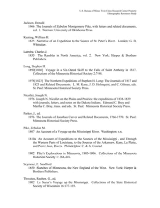 U.S. Bureau of Mines Twin Cities Research Center Property
Ethnographic Resources Study
Jackson, Donald
1966 The Journals of Zebulon Montgomery Pike, with letters and related documents,
vol. 1. Norman: University of Oklahoma Press.
Keating, William H.
1825 Narrative of an Expedition to the Source of St. Peter’s River. London: G. B.
Whittaker.
Latrobe, Charles J.
1835 The Rambler in North America, vol. 2. New York: Harper & Brothers
Publishers.
Long, Stephen H.
1890[1860] Voyage in a Six-Oared Skiff to the Falls of Saint Anthony in 1817.
Collections of the Minnesota Historical Society 2:7-88.
1978[1823] The Northern Expeditions of Stephen H. Long: The Journals of 1817 and
1823 and Related Documents. L. M. Kane, J. D. Holmquist, and C. Gilman, eds.
St. Paul: Minnesota Historical Society Press.
Nicollet, Joseph N.
1976 Joseph N. Nicollet on the Plains and Prairies: the expeditions of 1838-1839
with journals, letters, and notes on the Dakota Indians. Edmund C. Bray and
Martha C. Bray, trans. and eds. St. Paul: Minnesota Historical Society Press.
Parker, J., ed.
1976 The Journals of Jonathan Carver and Related Documents, 1766-1770. St. Paul:
Minnesota Historical Society Press.
Pike, Zebulon M.
1807 An Account of a Voyage up the Mississippi River. Washington: s.n.
1810a An Account of Expeditions to the Sources of the Mississippi , and Through
the Western Parts of Louisiana, to the Sources of the Arkansaw, Kans, La Platte,
and Pierre Jaun, Rivers. Philadelphia: C. & A. Conrad.
1902 Pike’s Explorations in Minnesota, 1805-1806. Collections of the Minnesota
Historical Society 1: 368-416.
Seymour, E. Sandford
1850 Sketches of Minnesota, the New England of the West. New York: Harper &
Brothers Publishers.
Thwaites, Reuben. G., ed.
1902 Le Sueur’s Voyage up the Mississippi. Collections of the State Historical
Society of Wisconsin 16:177-193.
 