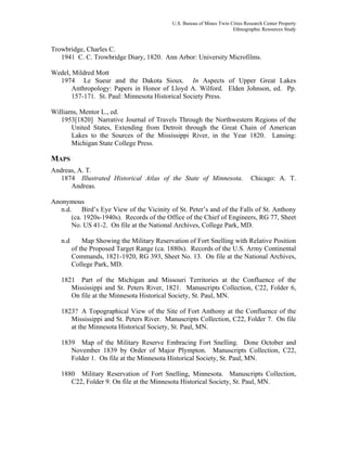 U.S. Bureau of Mines Twin Cities Research Center Property
Ethnographic Resources Study
Trowbridge, Charles C.
1941 C. C. Trowbridge Diary, 1820. Ann Arbor: University Microfilms.
Wedel, Mildred Mott
1974 Le Sueur and the Dakota Sioux. In Aspects of Upper Great Lakes
Anthropology: Papers in Honor of Lloyd A. Wilford. Elden Johnson, ed. Pp.
157-171. St. Paul: Minnesota Historical Society Press.
Williams, Mentor L., ed.
1953[1820] Narrative Journal of Travels Through the Northwestern Regions of the
United States, Extending from Detroit through the Great Chain of American
Lakes to the Sources of the Mississippi River, in the Year 1820. Lansing:
Michigan State College Press.
MAPS
Andreas, A. T.
1874 Illustrated Historical Atlas of the State of Minnesota. Chicago: A. T.
Andreas.
Anonymous
n.d. Bird’s Eye View of the Vicinity of St. Peter’s and of the Falls of St. Anthony
(ca. 1920s-1940s). Records of the Office of the Chief of Engineers, RG 77, Sheet
No. US 41-2. On file at the National Archives, College Park, MD.
n.d Map Showing the Military Reservation of Fort Snelling with Relative Position
of the Proposed Target Range (ca. 1880s). Records of the U.S. Army Continental
Commands, 1821-1920, RG 393, Sheet No. 13. On file at the National Archives,
College Park, MD.
1821 Part of the Michigan and Missouri Territories at the Confluence of the
Mississippi and St. Peters River, 1821. Manuscripts Collection, C22, Folder 6,
On file at the Minnesota Historical Society, St. Paul, MN.
1823? A Topographical View of the Site of Fort Anthony at the Confluence of the
Mississippi and St. Peters River. Manuscripts Collection, C22, Folder 7. On file
at the Minnesota Historical Society, St. Paul, MN.
1839 Map of the Military Reserve Embracing Fort Snelling. Done October and
November 1839 by Order of Major Plympton. Manuscripts Collection, C22,
Folder 1. On file at the Minnesota Historical Society, St. Paul, MN.
1880 Military Reservation of Fort Snelling, Minnesota. Manuscripts Collection,
C22, Folder 9. On file at the Minnesota Historical Society, St. Paul, MN.
 