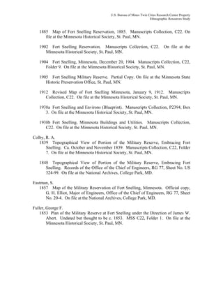 U.S. Bureau of Mines Twin Cities Research Center Property
Ethnographic Resources Study
1885 Map of Fort Snelling Reservation, 1885. Manuscripts Collection, C22. On
file at the Minnesota Historical Society, St. Paul, MN.
1902 Fort Snelling Reservation. Manuscripts Collection, C22. On file at the
Minnesota Historical Society, St. Paul, MN.
1904 Fort Snelling, Minnesota, December 20, 1904. Manuscripts Collection, C22,
Folder 9. On file at the Minnesota Historical Society, St. Paul, MN.
1905 Fort Snelling Military Reserve. Partial Copy. On file at the Minnesota State
Historic Preservation Office, St. Paul, MN.
1912 Revised Map of Fort Snelling Minnesota, January 9, 1912. Manuscripts
Collection, C22. On file at the Minnesota Historical Society, St. Paul, MN.
1938a Fort Snelling and Environs (Blueprint). Manuscripts Collection, P2394, Box
3. On file at the Minnesota Historical Society, St. Paul, MN.
1938b Fort Snelling, Minnesota Buildings and Utilities. Manuscripts Collection,
C22. On file at the Minnesota Historical Society, St. Paul, MN.
Colby, R. A.
1839 Topographical View of Portion of the Military Reserve, Embracing Fort
Snelling. Ca. October and November 1839. Manuscripts Collection, C22, Folder
7. On file at the Minnesota Historical Society, St. Paul, MN.
1848 Topographical View of Portion of the Military Reserve, Embracing Fort
Snelling. Records of the Office of the Chief of Engineers, RG 77, Sheet No. US
324-99. On file at the National Archives, College Park, MD.
Eastman, S.
1857 Map of the Military Reservation of Fort Snelling, Minnesota. Official copy,
G. H. Elliot, Major of Engineers, Office of the Chief of Engineers, RG 77, Sheet
No. 20-4. On file at the National Archives, College Park, MD.
Fuller, George F.
1853 Plan of the Military Reserve at Fort Snelling under the Direction of James W.
Abert. Undated but thought to be c. 1853. MSS C22, Folder 1. On file at the
Minnesota Historical Society, St. Paul, MN.
 