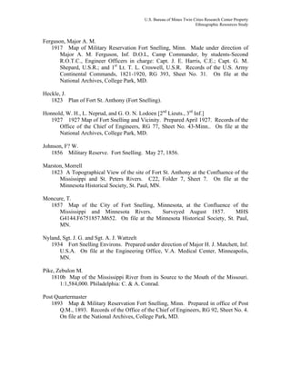 U.S. Bureau of Mines Twin Cities Research Center Property
Ethnographic Resources Study
Ferguson, Major A. M.
1917 Map of Military Reservation Fort Snelling, Minn. Made under direction of
Major A. M. Ferguson, Inf. D.O.L, Camp Commander, by students-Second
R.O.T.C., Engineer Officers in charge: Capt. J. E. Harris, C.E.; Capt. G. M.
Shepard, U.S.R.; and 1st
Lt. T. L. Croswell, U.S.R. Records of the U.S. Army
Continental Commands, 1821-1920, RG 393, Sheet No. 31. On file at the
National Archives, College Park, MD.
Heckle, J.
1823 Plan of Fort St. Anthony (Fort Snelling).
Honnold, W. H., L. Neprud, and G. O. N. Lodoen [2nd
Lieuts., 3rd
Inf.]
1927 1927 Map of Fort Snelling and Vicinity. Prepared April 1927. Records of the
Office of the Chief of Engineers, RG 77, Sheet No. 43-Minn.. On file at the
National Archives, College Park, MD.
Johnson, F? W.
1856 Military Reserve. Fort Snelling. May 27, 1856.
Marston, Morrell
1823 A Topographical View of the site of Fort St. Anthony at the Confluence of the
Mississippi and St. Peters Rivers. C22, Folder 7, Sheet 7. On file at the
Minnesota Historical Society, St. Paul, MN.
Moncure, T.
1857 Map of the City of Fort Snelling, Minnesota, at the Confluence of the
Mississippi and Minnesota Rivers. Surveyed August 1857. MHS
G4144.F6751857.M652. On file at the Minnesota Historical Society, St. Paul,
MN.
Nyland, Sgt. J. G. and Sgt. A. J. Wattzelt
1934 Fort Snelling Environs. Prepared under direction of Major H. J. Matchett, Inf.
U.S.A. On file at the Engineering Office, V.A. Medical Center, Minneapolis,
MN.
Pike, Zebulon M.
1810b Map of the Mississippi River from its Source to the Mouth of the Missouri.
1:1,584,000. Philadelphia: C. & A. Conrad.
Post Quartermaster
1893 Map & Military Reservation Fort Snelling, Minn. Prepared in office of Post
Q.M., 1893. Records of the Office of the Chief of Engineers, RG 92, Sheet No. 4.
On file at the National Archives, College Park, MD.
 