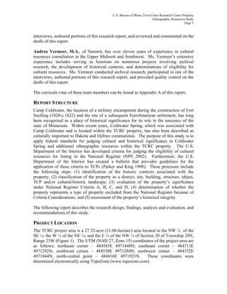 U.S. Bureau of Mines Twin Cities Research Center Property
Ethnographic Resources Study
Page 3
interviews, authored portions of this research report, and reviewed and commented on the
drafts of this report.
Andrea Vermeer, M.A., of Summit, has over eleven years of experience in cultural
resources consultation in the Upper Midwest and Southwest. Ms. Vermeer’s extensive
experience includes serving as historian on numerous projects involving archival
research, the development of historical contexts, and determinations of eligibility for
cultural resources. Ms. Vermeer conducted archival research, participated in one of the
interviews, authored portions of this research report, and provided quality control on the
drafts of this report.
The curricula vitae of these team members can be found in Appendix A of this report.
REPORT STRUCTURE
Camp Coldwater, the location of a military encampment during the construction of Fort
Snelling (1820-c.1822) and the site of a subsequent EuroAmerican settlement, has long
been recognized as a place of historical significance for its role in the nascence of the
state of Minnesota. Within recent years, Coldwater Spring, which was associated with
Camp Coldwater and is located within the TCRC property, has also been described as
culturally important to Dakota and Ojibwe communities. The purpose of this study is to
apply federal standards for judging cultural and historical significance to Coldwater
Spring and additional ethnographic resources within the TCRC property. The U.S.
Department of the Interior has developed criteria for judging the eligibility of cultural
resources for listing in the National Register (NPS 2002). Furthermore, the U.S.
Department of the Interior has created a bulletin that provides guidelines for the
application of these criteria to TCPs (Parker and King 1998). These processes include
the following steps: (1) identification of the historic contexts associated with the
property; (2) classification of the property as a district, site, building, structure, object,
TCP and/or cultural/historic landscape; (3) evaluation of the property’s significance
under National Register Criteria A, B, C, and D; (4) determination of whether the
property represents a type of property excluded from the National Register because of
Criteria Considerations; and (5) assessment of the property’s historical integrity.
The following report describes the research design, findings, analysis and evaluation, and
recommendations of this study.
PROJECT LOCATION
The TCRC project area is a 27.32-acre (11.06-hectare) area located in the NW ¼ of the
SE ¼; the W ½ of the NE ¼; and the E ½ of the NW ¼ of Section 20 of Township 28N,
Range 23W (Figure 1). The UTM (NAD 27, Zone 15) coordinates of the project area are
as follows: northeast corner – 484583E 4971848N; southeast corner – 484713E
4971292N; southwest corner – 484530E 4971284N; northwest corner – 484332E
4971844N; north-central point – 484416E 4971921N. These coordinates were
determined electronically using TopoZone (www.topozone.com).
 