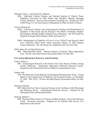 U.S. Bureau of Mines Twin Cities Research Center Property
Ethnographic Resources Study
Ollendorf, Amy L., and Carolyn R. Anderson
2004 Traditional Cultural Property and National Register of Historic Places
Eligibility Assessment for Taku Wakan Tipi (Morgan’s Mound), Hennepin
County, Minnesota. Peterson Environmental Consulting, Inc. Prepared for 934th
Airlift Wing, U.S. Air Force Reserve, Minneapolis-St. Paul Air Reserve Station.
Terrell, Michelle M.
2003a A Historical, Cultural, and Archaeological Evaluation and Determination of
Eligibility of Pilot Knob and the Proposed “The Bluffs of Mendota Heights”
Development, Mendota Heights, Dakota County, Minnesota. The 106 Group Ltd.
Prepared for Siegal, Brill, Greupner, Duffy and Foster, P.A.
2003b Determination of Eligibility of Carver’s Cave (21RA27) and Dayton’s Bluff
Cave (21RA28), Bruce Vento Nature Sanctuary Project, St. Paul, Ramsey
County, Minnesota. The 106 Group Ltd. Prepared for the City of St. Paul.
White, Bruce M, and Alan Woolworth
2003 Oheyawahi/Pilot Knob. National Register of Historic Places Registration
Form. On file at the State Historic Preservation Office, St. Paul, MN.
CULTURAL RESOURCE SURVEYS AND SYNOPSES
Clouse, Robert A.
2001 Archaeological Research at the Former Twin Cities Bureau of Mines Testing
Facility, Minnesota. Archaeology Department, Minnesota Historical Society.
Prepared for the National Park Service, Midwest Archaeological Center.
Franke, Nick
1970 The Minnesota Trunk Highway Archaeological Reconnaissance Study. Annual
Report to the Commissioner of Highways for the period January 1 to December
31, 1969. THY-70-01. On file at the State Historic Preservation Office, St. Paul,
MN.
Harrison, Christina
2002 Before the Fort: Native American Presence at the Confluence of the Mississippi
and Minnesota Rivers. Archaeological Research Services. Prepared for the
Minneapolis Park and Recreation Board.
Henning, Barbara J.
2002 Historical Study Former U.S. Bureau of Mines Property, Twin Cities Research
Center. Rivercrest Associates. Prepared for the National Park Service, U.S.
Department of the Interior.
 