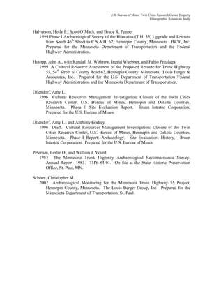 U.S. Bureau of Mines Twin Cities Research Center Property
Ethnographic Resources Study
Halverson, Holly P., Scott O’Mack, and Bruce R. Penner
1999 Phase I Archaeological Survey of the Hiawatha (T.H. 55) Upgrade and Reroute
from South 46th
Street to C.S.A.H. 62, Hennepin County, Minnesota. BRW, Inc.
Prepared for the Minnesota Department of Transportation and the Federal
Highway Administration.
Hotopp, John A., with Randall M. Withrow, Ingrid Wuebber, and Fabio Pittaluga
1999 A Cultural Resource Assessment of the Proposed Reroute for Trunk Highway
55, 54th
Street to County Road 62, Hennepin County, Minnesota. Louis Berger &
Associates, Inc. Prepared for the U.S. Department of Transportation Federal
Highway Administration and the Minnesota Department of Transportation.
Ollendorf, Amy L.
1996 Cultural Resources Management Investigation: Closure of the Twin Cities
Research Center, U.S. Bureau of Mines, Hennepin and Dakota Counties,
Minnesota. Phase II Site Evaluation Report. Braun Intertec Corporation.
Prepared for the U.S. Bureau of Mines.
Ollendorf, Amy L., and Anthony Godrey
1996 Draft. Cultural Resources Management Investigation: Closure of the Twin
Cities Research Center, U.S. Bureau of Mines, Hennepin and Dakota Counties,
Minnesota. Phase I Report: Archaeology. Site Evaluation: History. Braun
Intertec Corporation. Prepared for the U.S. Bureau of Mines.
Peterson, Leslie D., and William J. Yourd
1984 The Minnesota Trunk Highway Archaeological Reconnaissance Survey.
Annual Report- 1983. THY-84-01. On file at the State Historic Preservation
Office, St. Paul, MN.
Schoen, Christopher M.
2002 Archaeological Monitoring for the Minnesota Trunk Highway 55 Project,
Hennepin County, Minnesota. The Louis Berger Group, Inc. Prepared for the
Minnesota Department of Transportation, St. Paul.
 