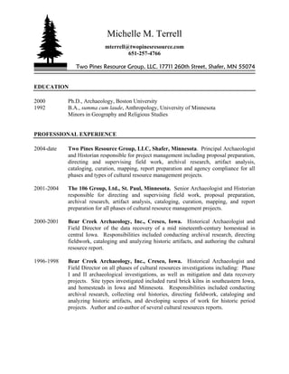 Michelle M. Terrell
mterrell@twopinesresource.com
651-257-4766
Two Pines Resource Group, LLC, 17711 260th Street, Shafer, MN 55074
EDUCATION
2000 Ph.D., Archaeology, Boston University
1992 B.A., summa cum laude, Anthropology, University of Minnesota
Minors in Geography and Religious Studies
PROFESSIONAL EXPERIENCE
2004-date Two Pines Resource Group, LLC, Shafer, Minnesota. Principal Archaeologist
and Historian responsible for project management including proposal preparation,
directing and supervising field work, archival research, artifact analysis,
cataloging, curation, mapping, report preparation and agency compliance for all
phases and types of cultural resource management projects.
2001-2004 The 106 Group, Ltd., St. Paul, Minnesota. Senior Archaeologist and Historian
responsible for directing and supervising field work, proposal preparation,
archival research, artifact analysis, cataloging, curation, mapping, and report
preparation for all phases of cultural resource management projects.
2000-2001 Bear Creek Archaeology, Inc., Cresco, Iowa. Historical Archaeologist and
Field Director of the data recovery of a mid nineteenth-century homestead in
central Iowa. Responsibilities included conducting archival research, directing
fieldwork, cataloging and analyzing historic artifacts, and authoring the cultural
resource report.
1996-1998 Bear Creek Archaeology, Inc., Cresco, Iowa. Historical Archaeologist and
Field Director on all phases of cultural resources investigations including: Phase
I and II archaeological investigations, as well as mitigation and data recovery
projects. Site types investigated included rural brick kilns in southeastern Iowa,
and homesteads in Iowa and Minnesota. Responsibilities included conducting
archival research, collecting oral histories, directing fieldwork, cataloging and
analyzing historic artifacts, and developing scopes of work for historic period
projects. Author and co-author of several cultural resources reports.
 