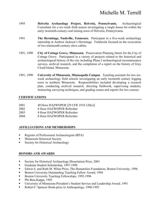 Michelle M. Terrell
1995 Helvetia Archaeology Project, Helvetia, Pennsylvania. Archaeological
Consultant for a six-week field season investigating a single house lot within the
early twentieth-century coal mining town of Helvetia, Pennsylvania.
1991 The Hermitage, Nashville, Tennessee. Participant in a five-week archaeology
internship at Andrew Jackson’s Hermitage. Fieldwork focused on the excavation
of two nineteenth-century slave cabins.
1991, 1990 City of Cottage Grove, Minnesota. Preservation Planning Intern for the City of
Cottage Grove. Participated in a variety of projects related to the historical and
archaeological history of the city including Phase I archaeological reconnaissance
surveys, archival research, and the completion of a report on the history of Grey
Cloud Island, Minnesota.
1991, 1990 University of Minnesota, Minneapolis Campus. Teaching assistant for two six-
week archaeology field schools investigating an early twentieth century logging
town in northern Minnesota. Responsibilities included developing a research
plan, conducting archival research, directing fieldwork, supervising students,
instructing surveying techniques, and grading exams and reports for two courses.
CERTIFICATIONS
2001 40 Hour HAZWOPER [29 CFR 1910.120(e)]
2002 8 Hour HAZWOPER Refresher
2003 8 Hour HAZWOPER Refresher
2004 8 Hour HAZWOPER Refresher
AFFILLIATIONS AND MEMBERSHIPS
Register of Professional Archaeologists (RPA)
Minnesota Historical Society
Society for Historical Archaeology
HONORS AND AWARDS
Society for Historical Archaeology Dissertation Prize, 2001
Graduate Student Scholarship, 1997-1998
Edwin S. and Ruth M. White Prize, The Humanities Foundation, Boston University, 1996
Boston University Outstanding Teaching Fellow Award, 1994
Boston University Teaching Fellowships, 1992-1996
Phi Beta Kappa, 1992
University of Minnesota President’s Student Service and Leadership Award, 1991
Robert F. Spencer Book-prize in Anthropology, 1990-1992
 