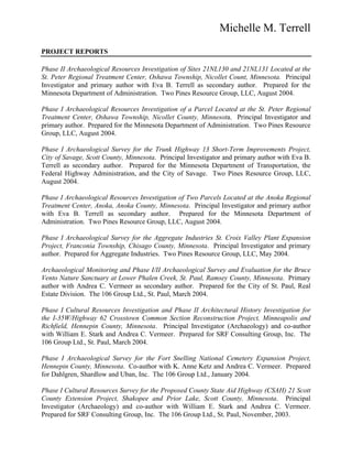 Michelle M. Terrell
PROJECT REPORTS
Phase II Archaeological Resources Investigation of Sites 21NL130 and 21NL131 Located at the
St. Peter Regional Treatment Center, Oshawa Township, Nicollet Count, Minnesota. Principal
Investigator and primary author with Eva B. Terrell as secondary author. Prepared for the
Minnesota Department of Administration. Two Pines Resource Group, LLC, August 2004.
Phase I Archaeological Resources Investigation of a Parcel Located at the St. Peter Regional
Treatment Center, Oshawa Township, Nicollet County, Minnesota. Principal Investigator and
primary author. Prepared for the Minnesota Department of Administration. Two Pines Resource
Group, LLC, August 2004.
Phase I Archaeological Survey for the Trunk Highway 13 Short-Term Improvements Project,
City of Savage, Scott County, Minnesota. Principal Investigator and primary author with Eva B.
Terrell as secondary author. Prepared for the Minnesota Department of Transportation, the
Federal Highway Administration, and the City of Savage. Two Pines Resource Group, LLC,
August 2004.
Phase I Archaeological Resources Investigation of Two Parcels Located at the Anoka Regional
Treatment Center, Anoka, Anoka County, Minnesota. Principal Investigator and primary author
with Eva B. Terrell as secondary author. Prepared for the Minnesota Department of
Administration. Two Pines Resource Group, LLC, August 2004.
Phase I Archaeological Survey for the Aggregate Industries St. Croix Valley Plant Expansion
Project, Franconia Township, Chisago County, Minnesota. Principal Investigator and primary
author. Prepared for Aggregate Industries. Two Pines Resource Group, LLC, May 2004.
Archaeological Monitoring and Phase I/II Archaeological Survey and Evaluation for the Bruce
Vento Nature Sanctuary at Lower Phalen Creek, St. Paul, Ramsey County, Minnesota. Primary
author with Andrea C. Vermeer as secondary author. Prepared for the City of St. Paul, Real
Estate Division. The 106 Group Ltd., St. Paul, March 2004.
Phase I Cultural Resources Investigation and Phase II Architectural History Investigation for
the I-35W/Highway 62 Crosstown Common Section Reconstruction Project, Minneapolis and
Richfield, Hennepin County, Minnesota. Principal Investigator (Archaeology) and co-author
with William E. Stark and Andrea C. Vermeer. Prepared for SRF Consulting Group, Inc. The
106 Group Ltd., St. Paul, March 2004.
Phase I Archaeological Survey for the Fort Snelling National Cemetery Expansion Project,
Hennepin County, Minnesota. Co-author with K. Anne Ketz and Andrea C. Vermeer. Prepared
for Dahlgren, Shardlow and Uban, Inc. The 106 Group Ltd., January 2004.
Phase I Cultural Resources Survey for the Proposed County State Aid Highway (CSAH) 21 Scott
County Extension Project, Shakopee and Prior Lake, Scott County, Minnesota. Principal
Investigator (Archaeology) and co-author with William E. Stark and Andrea C. Vermeer.
Prepared for SRF Consulting Group, Inc. The 106 Group Ltd., St. Paul, November, 2003.
 