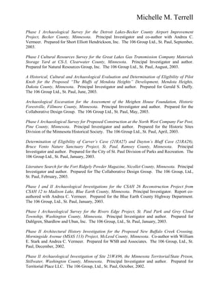 Michelle M. Terrell
Phase I Archaeological Survey for the Detroit Lakes-Becker County Airport Improvement
Project, Becker County, Minnesota. Principal Investigator and co-author with Andrea C.
Vermeer. Prepared for Short Elliott Hendrickson, Inc. The 106 Group Ltd., St. Paul, September,
2003.
Phase I Cultural Resources Survey for the Great Lakes Gas Transmission Company Materials
Storage Yard at CS-3, Clearwater County, Minnesota. Principal Investigator and author.
Prepared for Natural Resources Group, Inc. The 106 Group Ltd., St. Paul, August, 2003.
A Historical, Cultural and Archaeological Evaluation and Determination of Eligibility of Pilot
Knob for the Proposed “The Bluffs of Mendota Heights” Development, Mendota Heights,
Dakota County, Minnesota. Principal Investigator and author. Prepared for Gerald S. Duffy.
The 106 Group Ltd., St. Paul, June, 2003.
Archaeological Excavation for the Assessment of the Meighen House Foundation, Historic
Forestville, Fillmore County, Minnesota. Principal Investigator and author. Prepared for the
Collaborative Design Group. The 106 Group Ltd., St. Paul, May, 2003.
Phase I Archaeological Survey for Proposed Construction at the North West Company Fur Post,
Pine County, Minnesota. Principal Investigator and author. Prepared for the Historic Sites
Division of the Minnesota Historical Society. The 106 Group Ltd., St. Paul, April, 2003.
Determination of Eligibility of Carver’s Cave (21RA27) and Dayton’s Bluff Cave (21RA28),
Bruce Vento Nature Sanctuary Project, St. Paul, Ramsey County, Minnesota. Principal
Investigator and author. Prepared for the City of St. Paul Division of Parks and Recreation. The
106 Group Ltd., St. Paul, January, 2003.
Literature Search for the Fort Ridgely Powder Magazine, Nicollet County, Minnesota. Principal
Investigator and author. Prepared for The Collaborative Design Group. The 106 Group, Ltd.,
St. Paul, February, 2003.
Phase I and II Archaeological Investigations for the CSAH 26 Reconstruction Project from
CSAH 12 to Madison Lake, Blue Earth County, Minnesota. Principal Investigator. Report co-
authored with Andrea C. Vermeer. Prepared for the Blue Earth County Highway Department.
The 106 Group, Ltd., St. Paul, January, 2003.
Phase I Archaeological Survey for the Rivers Edge Project, St. Paul Park and Grey Cloud
Township, Washington County, Minnesota. Principal Investigator and author. Prepared for
Dahlgren, Shardlow and Uban, Inc. The 106 Group, Ltd., St. Paul, January, 2003.
Phase II Architectural History Investigation for the Proposed New Buffalo Creek Crossing,
Morningside Avenue (MSAS 113) Project, McLeod County, Minnesota. Co-author with William
E. Stark and Andrea C. Vermeer. Prepared for WSB and Associates. The 106 Group, Ltd., St.
Paul, December, 2002.
Phase II Archaeological Investigation of Site 21WA96, the Minnesota Territorial/State Prison,
Stillwater, Washington County, Minnesota. Principal Investigator and author. Prepared for
Territorial Place LLC. The 106 Group, Ltd., St. Paul, October, 2002.
 