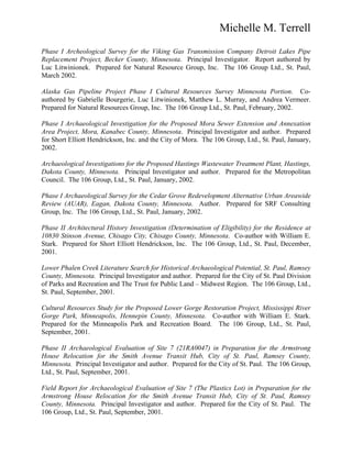 Michelle M. Terrell
Phase I Archeological Survey for the Viking Gas Transmission Company Detroit Lakes Pipe
Replacement Project, Becker County, Minnesota. Principal Investigator. Report authored by
Luc Litwinionek. Prepared for Natural Resource Group, Inc. The 106 Group Ltd., St. Paul,
March 2002.
Alaska Gas Pipeline Project Phase I Cultural Resources Survey Minnesota Portion. Co-
authored by Gabrielle Bourgerie, Luc Litwinionek, Matthew L. Murray, and Andrea Vermeer.
Prepared for Natural Resources Group, Inc. The 106 Group Ltd., St. Paul, February, 2002.
Phase I Archaeological Investigation for the Proposed Mora Sewer Extension and Annexation
Area Project, Mora, Kanabec County, Minnesota. Principal Investigator and author. Prepared
for Short Elliott Hendrickson, Inc. and the City of Mora. The 106 Group, Ltd., St. Paul, January,
2002.
Archaeological Investigations for the Proposed Hastings Wastewater Treatment Plant, Hastings,
Dakota County, Minnesota. Principal Investigator and author. Prepared for the Metropolitan
Council. The 106 Group, Ltd., St. Paul, January, 2002.
Phase I Archaeological Survey for the Cedar Grove Redevelopment Alternative Urban Areawide
Review (AUAR), Eagan, Dakota County, Minnesota. Author. Prepared for SRF Consulting
Group, Inc. The 106 Group, Ltd., St. Paul, January, 2002.
Phase II Architectural History Investigation (Determination of Eligibility) for the Residence at
10830 Stinson Avenue, Chisago City, Chisago County, Minnesota. Co-author with William E.
Stark. Prepared for Short Elliott Hendrickson, Inc. The 106 Group, Ltd., St. Paul, December,
2001.
Lower Phalen Creek Literature Search for Historical Archaeological Potential, St. Paul, Ramsey
County, Minnesota. Principal Investigator and author. Prepared for the City of St. Paul Division
of Parks and Recreation and The Trust for Public Land – Midwest Region. The 106 Group, Ltd.,
St. Paul, September, 2001.
Cultural Resources Study for the Proposed Lower Gorge Restoration Project, Mississippi River
Gorge Park, Minneapolis, Hennepin County, Minnesota. Co-author with William E. Stark.
Prepared for the Minneapolis Park and Recreation Board. The 106 Group, Ltd., St. Paul,
September, 2001.
Phase II Archaeological Evaluation of Site 7 (21RA0047) in Preparation for the Armstrong
House Relocation for the Smith Avenue Transit Hub, City of St. Paul, Ramsey County,
Minnesota. Principal Investigator and author. Prepared for the City of St. Paul. The 106 Group,
Ltd., St. Paul, September, 2001.
Field Report for Archaeological Evaluation of Site 7 (The Plastics Lot) in Preparation for the
Armstrong House Relocation for the Smith Avenue Transit Hub, City of St. Paul, Ramsey
County, Minnesota. Principal Investigator and author. Prepared for the City of St. Paul. The
106 Group, Ltd., St. Paul, September, 2001.
 