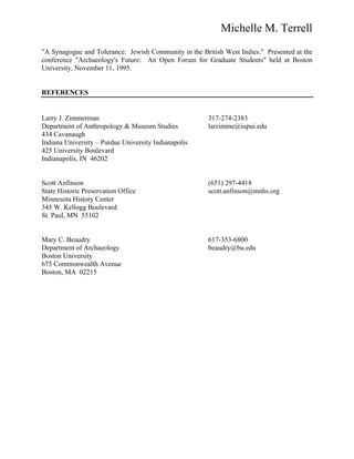 Michelle M. Terrell
"A Synagogue and Tolerance: Jewish Community in the British West Indies." Presented at the
conference "Archaeology's Future: An Open Forum for Graduate Students" held at Boston
University, November 11, 1995.
REFERENCES
Larry J. Zimmerman 317-274-2383
Department of Anthropology & Museum Studies larzimme@iupui.edu
434 Cavanaugh
Indiana University – Purdue University Indianapolis
425 University Boulevard
Indianapolis, IN 46202
Scott Anfinson (651) 297-4418
State Historic Preservation Office scott.anfinson@mnhs.org
Minnesota History Center
345 W. Kellogg Boulevard
St. Paul, MN 55102
Mary C. Beaudry 617-353-6800
Department of Archaeology beaudry@bu.edu
Boston University
675 Commonwealth Avenue
Boston, MA 02215
 