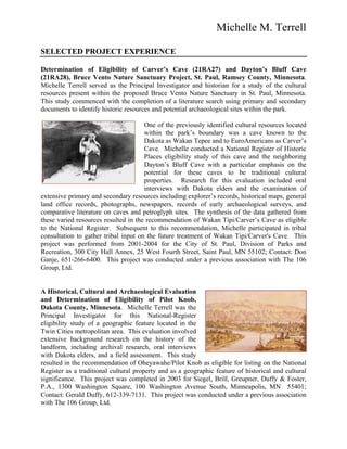 Michelle M. Terrell
SELECTED PROJECT EXPERIENCE
Determination of Eligibility of Carver’s Cave (21RA27) and Dayton’s Bluff Cave
(21RA28), Bruce Vento Nature Sanctuary Project, St. Paul, Ramsey County, Minnesota.
Michelle Terrell served as the Principal Investigator and historian for a study of the cultural
resources present within the proposed Bruce Vento Nature Sanctuary in St. Paul, Minnesota.
This study commenced with the completion of a literature search using primary and secondary
documents to identify historic resources and potential archaeological sites within the park.
One of the previously identified cultural resources located
within the park’s boundary was a cave known to the
Dakota as Wakan Tepee and to EuroAmericans as Carver’s
Cave. Michelle conducted a National Register of Historic
Places eligibility study of this cave and the neighboring
Dayton’s Bluff Cave with a particular emphasis on the
potential for these caves to be traditional cultural
properties. Research for this evaluation included oral
interviews with Dakota elders and the examination of
extensive primary and secondary resources including explorer’s records, historical maps, general
land office records, photographs, newspapers, records of early archaeological surveys, and
comparative literature on caves and petroglyph sites. The synthesis of the data gathered from
these varied resources resulted in the recommendation of Wakan Tipi/Carver’s Cave as eligible
to the National Register. Subsequent to this recommendation, Michelle participated in tribal
consultation to gather tribal input on the future treatment of Wakan Tipi/Carver's Cave. This
project was performed from 2001-2004 for the City of St. Paul, Division of Parks and
Recreation, 300 City Hall Annex, 25 West Fourth Street, Saint Paul, MN 55102; Contact: Don
Ganje, 651-266-6400. This project was conducted under a previous association with The 106
Group, Ltd.
A Historical, Cultural and Archaeological Evaluation
and Determination of Eligibility of Pilot Knob,
Dakota County, Minnesota. Michelle Terrell was the
Principal Investigator for this National-Register
eligibility study of a geographic feature located in the
Twin Cities metropolitan area. This evaluation involved
extensive background research on the history of the
landform, including archival research, oral interviews
with Dakota elders, and a field assessment. This study
resulted in the recommendation of Oheyawahe/Pilot Knob as eligible for listing on the National
Register as a traditional cultural property and as a geographic feature of historical and cultural
significance. This project was completed in 2003 for Siegel, Brill, Greupner, Duffy & Foster,
P.A., 1300 Washington Square, 100 Washington Avenue South, Minneapolis, MN 55401;
Contact: Gerald Duffy, 612-339-7131. This project was conducted under a previous association
with The 106 Group, Ltd.
 