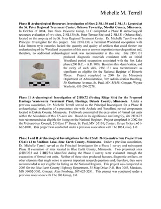 Michelle M. Terrell
Phase II Archaeological Resources Investigation of Sites 21NL130 and 21NL131 Located at
the St. Peter Regional Treatment Center, Oshawa Township, Nicollet County, Minnesota.
In October of 2004, Two Pines Resource Group, LLC completed a Phase II archaeological
resources evaluation of two sites, 21NL130 (St. Peter Terrace Site) and 21NL131 (Oshawa Site),
located on the property of the St. Peter Regional Treatment Center. Dr. Michelle Terrell was the
Principal Investigator for this project. Site 21NL130, a Terminal Woodland occupation with
Lake Benton style ceramics lacked the quantity and quality of artifacts that could further our
understanding of the Woodland occupation of this area or answer important research questions and,
therefore, no additional archaeological work was recommended at this site. Site 21NL131
produced diagnostic materials consistent with an Initial
Woodland period occupation associated with the Fox Lake
phase (200 B.C. – A.D. 900). Based on this identification, and
the rarity of such sites, 21NL131 was recommended as
significant as eligible for the National Register of Historic
Places. Project completed in 2004 for the Minnesota
Department of Administration, 309 Administration Building,
50 Sherburne Avenue, St. Paul, MN 55155; Contact: Wayne
Waslaski, 651-296-2278.
Phase II Archaeological Investigation of 21DK72 (Freitag Ridge Site) for the Proposed
Hastings Wastewater Treatment Plant, Hastings, Dakota County, Minnesota. Under a
previous association, Dr. Michelle Terrell served as the Principal Investigator for a Phase II
archaeological evaluation of a precontact site with Archaic and Woodland period components
located in Dakota County, Minnesota. Fieldwork consisted of the excavation of formal test units
within the boundaries of this 2.5-acre site. Based on its significance and integrity, site 21DK72
was recommended as eligible for listing on the National Register. Project completed in 2002 for
the Metropolitan Council, 230 East 5th
Street, St. Paul, MN 55101; Contact: Bryce Pickart, 651-
602-1000. This project was conducted under a previous association with The 106 Group, Ltd.
Phase I and II Archaeological Investigations for the CSAH 26 Reconstruction Project from
CSAH 12 to Madison Lake, Blue Earth County, Minnesota. Under a previous association,
Dr. Michelle Terrell served as the Principal Investigator for a Phase I survey and subsequent
Phase II evaluation of sites located in Blue Earth County, Minnesota. Two precontact sites
(21BE273 and 21BE274) identified during the Phase I survey were evaluated through the
excavation of formal test units. Neither of these sites produced features, diagnostic artifacts, or
other elements that might serve to answer important research questions and, therefore, they were
recommended as not eligible for listing on the National Register. This project was completed in
2003 for the Blue Earth County Highway Department, 35 Map Drive, P.O. Box 3083, Mankato,
MN 56002-3083; Contact: Alan Forsberg, 507-625-3281. This project was conducted under a
previous association with The 106 Group, Ltd.
 