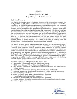 RESUME
MOLLIE O’BRIEN, M.A., RPA
Project Manager and Tribal Coordinator
Professional Summary
Ms. O’Brien has fourteen years of experience in cultural resources consultation in Minnesota and
the Upper Midwest. Ms. O’Brien is a Registered Professional Archaeologist and meets the U.S.
Secretary of the Interior’s Professional Qualification Standards for archaeology. She has served
as Senior Project Manager, Principal Investigator and primary report author on numerous large,
complex, interdisciplinary projects in Minnesota and neighboring states. She has expertise in all
stages of cultural resources projects including project management, coordination, American
Indian consultation, proposals, budgets, survey, excavation, analysis, and reporting. Ms. O’Brien
has utilized the complex system of federal and state preservation legislation governing cultural
resources discovery, evaluation, protection, and mitigation on numerous cultural resources
projects. Ms. O’Brien has worked extensively with state and federal agencies that have
regulatory jurisdiction over cultural resources to develop alternative solutions for clients to reduce
potential impacts to cultural resources. Ms. O’Brien has expertise in satisfying client and
regulatory agency requirements without compromising cultural resources.
Ms. O’Brien has strong working relationships with, and has gained the trust and respect of, MIAC
and many American Indian community representatives. Ms. O’Brien is knowledgeable about
American Indian culture and history in Minnesota and is experienced in culturally sensitive
consultation and collaboration with MIAC, tribal representatives and elders. Ms. O’Brien has
worked collaboratively with American Indian representatives on numerous cultural resources
projects including interviews and consultation, archival research (relating to TCP’s and cultural
landscapes), archaeological research, survey and excavation, collections research and analysis,
kiosk development, design and implementation of a cultural resources database/GIS system,
cooperative stewardship workshop planning, and burial mound preservation work (including
research, mapping, geophysical investigation, authentication and recovery).
In addition, she has skills and experience in the following areas:
Identification, Evaluation and Mitigation of Cultural Resources
THPO Support Services, TCP and Cultural Landscape Research
Data Recovery Planning and Comprehensive Management Planning and Preservation for
Cultural Resources
Burial Mound Authentication, Recovery, Preservation, Mapping and Research
Precontact Archaeology, Archaeological Monitoring, and Cultural Resources Assessments
Deep Site Testing and Evaluation
Global Positioning System (GPS) Navigation and Data Acquisition
Geographic Information Systems (GIS) Integration
Geophysical Investigation (EM31, Magnetometer and Gradiometer)
Cultural Resources Information Management (Database Design and Development Oversight)
National Register Nominations
 