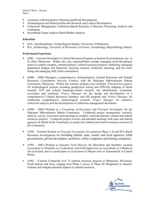 Mollie O’Brien - Resume
Page 2
Assistance with Interpretive Planning and Kiosk Development
Archaeological and Historical Records Research and Context Development
Collections Management, Collections-Based Research, Collections Processing Analysis and
Cataloging
Invertebrate Fauna Analysis/Shell Midden Analysis
Education
M.A., Interdisciplinary Archaeological Studies, University of Minnesota.
B.S., Archaeology, University of Wisconsin, La Crosse. (Archaeology Major/Biology Minor)
Professional Experience
(2001 – Current) Developed a Cultural Resources Program at Summit Envirosolutions, Inc. in
St. Paul, Minnesota. Within this role, responsibilities include managing multi-disciplinary
teams to conduct complex, interdisciplinary, cultural resources projects; marketing; managing
department budgets and financials; directing research, fieldwork, reporting, and lab work;
hiring and managing staff; client consultation.
(2000 – 2004) Managed a comprehensive Archaeological, Cultural Resources and Natural
Resources Consultation Services Contract with the Shakopee Mdewakanton Dakota
Community, Minnesota. Within this contract, primary roles included: Principal Investigator
for archaeological projects including geophysical testing and GPS/GIS mapping of burial
mounds, TCP and cultural landscape-related research, site identification, evaluation,
excavation and treatment; Project Manager for the design and development of a
comprehensive Cultural Resources Database and GIS program and; Project Manager for
conducting comprehensive archaeological research; Project Manager for extensive
collections analysis and the development of collections management documents.
(2000 – 2004) Worked as a Consulting Archaeologist and Principal Investigator for the
Shakopee Mdewakanton Dakota Community. Conducted project management, research,
analysis, survey, excavation and reporting on complex, multi-disciplinary cultural and natural
resources projects. Conducted project reviews and attended meetings with state and federal
agencies on behalf of the Community to protect the cultural and natural resources concerns of
the Community.
(1998 – Current) Worked as Principal Investigator for numerous Phase I, II and III Cultural
Resources Investigations for including federal, state, county and local agencies, tribal
governments, private developers, architects, utility companies and mining companies.
(1995 – 2001) Worked as Seasonal Field Director for Mesolithic and Neolithic research
excavations in Denmark, as a Laboratory and Field Supervisor on excavations at a Medieval
site in Ireland, and as a participant on excavations of Mayan ruins at Xunantunich in Central
Belize.
(1992 – Current) Conducted over 75 cultural resources projects in Minnesota, Wisconsin,
North Dakota and Iowa, ranging from Phase I survey to Phase III Mitigations to identify,
evaluate and mitigate potential impacts to cultural resources.
 