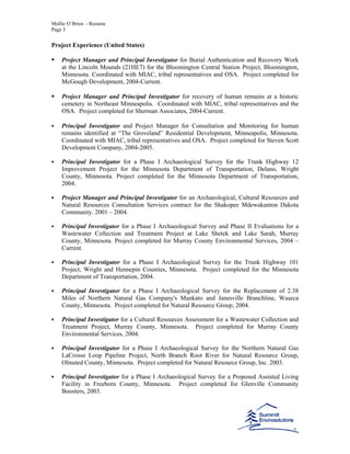 Mollie O’Brien - Resume
Page 3
Project Experience (United States)
Project Manager and Principal Investigator for Burial Authentication and Recovery Work
at the Lincoln Mounds (21HE7) for the Bloomington Central Station Project, Bloomington,
Minnesota. Coordinated with MIAC, tribal representatives and OSA. Project completed for
McGough Development, 2004-Current.
Project Manager and Principal Investigator for recovery of human remains at a historic
cemetery in Northeast Minneapolis. Coordinated with MIAC, tribal representatives and the
OSA. Project completed for Sherman Associates, 2004-Current.
Principal Investigator and Project Manager for Consultation and Monitoring for human
remains identified at “The Groveland” Residential Development, Minneapolis, Minnesota.
Coordinated with MIAC, tribal representatives and OSA. Project completed for Steven Scott
Development Company, 2004-2005.
Principal Investigator for a Phase I Archaeological Survey for the Trunk Highway 12
Improvement Project for the Minnesota Department of Transportation, Delano, Wright
County, Minnesota. Project completed for the Minnesota Department of Transportation,
2004.
Project Manager and Principal Investigator for an Archaeological, Cultural Resources and
Natural Resources Consultation Services contract for the Shakopee Mdewakanton Dakota
Community. 2001 – 2004.
Principal Investigator for a Phase I Archaeological Survey and Phase II Evaluations for a
Wastewater Collection and Treatment Project at Lake Shetek and Lake Sarah, Murray
County, Minnesota. Project completed for Murray County Environmental Services, 2004 –
Current.
Principal Investigator for a Phase I Archaeological Survey for the Trunk Highway 101
Project, Wright and Hennepin Counties, Minnesota. Project completed for the Minnesota
Department of Transportation, 2004.
Principal Investigator for a Phase I Archaeological Survey for the Replacement of 2.38
Miles of Northern Natural Gas Company's Mankato and Janesville Branchline, Waseca
County, Minnesota. Project completed for Natural Resource Group, 2004.
Principal Investigator for a Cultural Resources Assessment for a Wastewater Collection and
Treatment Project, Murray County, Minnesota. Project completed for Murray County
Environmental Services, 2004.
Principal Investigator for a Phase I Archaeological Survey for the Northern Natural Gas
LaCrosse Loop Pipeline Project, North Branch Root River for Natural Resource Group,
Olmsted County, Minnesota. Project completed for Natural Resource Group, Inc. 2003.
Principal Investigator for a Phase I Archaeological Survey for a Proposed Assisted Living
Facility in Freeborn County, Minnesota. Project completed for Glenville Community
Boosters, 2003.
 
