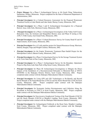 Mollie O’Brien - Resume
Page 4
Project Manager for a Phase I Archaeological Survey at Ah Gwah Ching Tuburculosis
Sanitarium, Walker, Minnesota. Project completed for the State of Minnesota Department of
Administration, 2003.
Principal Investigator for a Cultural Resources Assessment for the Proposed Wastewater
Treatment Facility at Lake Shetek and Lake Sarah, Murray County, Minnesota, 2003.
Principal Investigator for a Phase I and II Archaeological Investigation for a Proposed
Borrow Area, Little Falls, Morrison County, Minnesota, 2003.
Principal Investigator for a Phase I Archaeological Investigation of the Valley Golf Course
Relocation Area, the Erickson and Hangsleben Borrow areas and Phase II testing at Site
21PL17, Polk County, East Grand Forks, Minnesota, 2002.
Principal Investigator for a Phase I Cultural Resources Survey for County Road 83 and 42
Improvements, Scott County, Minnesota, 2002.
Principal Investigator for a 4.5 mile pipeline project for Natural Resources Group, Morrison,
Dakota, Douglas, Pope and Wright Counties, Minnesota, 2002.
Principal Investigator for the Empire Wastewater Treatment Plant Outfall Project for the
Metropolitan Council, Dakota County, Minnesota, 2002.
Principal Investigator for a Phase I Archaeological Survey for the Sewage Treatment System
at St. Croix State Park in Pine County, Minnesota, 2002.
Principal Investigator for a Phase I Archaeological Survey for the Boundary Adjustment
Project at Big Stone Lake State Park in Big Stone County, Minnesota, 2002.
Principal Investigator for Phase III Archaeological Investigations to Mitigate the Direct
Impacts of the Installation of a Decommissioned Helicopter in Memorial Park at TINTA
OTONWE in the Shakopee Historic District, Scott County, Minnesota, 2002. Project
completed under contract with the Shakopee Mdewakanton Dakota Community.
Principal Investigator for Using GPS and GIS Technologies to Re-Identify and Record
Burial Mounds at the Pond Mound Site (21SC22) and the Steele Mound Site (21SC24) Scott
County, Minnesota, 2002. Project completed under contract with the Shakopee
Mdewakanton Dakota Community.
Principal Investigator for Systematic Surface Reconnaissance and Collection Along the
Riverbank in Proximity to 21SC73 in Scott County, Minnesota, 2002. Project completed
under contract with the Shakopee Mdewakanton Dakota Community.
Principal Investigator for Non-invasive Geophysical Testing of the Pond Mounds (21SC22)
and the Steele Mounds (21SC24) at Murphy's Landing, Scott County, Minnesota, 2002.
Project completed under contract with the Shakopee Mdewakanton Dakota Community.
Principal Investigator for Archaeological Fieldwork at the Ryan Farm, Murphy's Landing,
Scott County, Minnesota, 2002. Project completed under contract with the Shakopee
Mdewakanton Dakota Community.
 