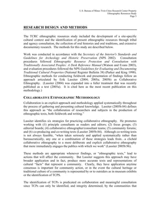 U.S. Bureau of Mines Twin Cities Research Center Property
Ethnographic Resources Study
Page 5
RESEARCH DESIGN AND METHODS
The TCRC ethnographic resources study included the development of a site-specific
cultural context and the identification of present ethnographic resources through tribal
and agency consultation, the collection of oral histories and oral traditions, and extensive
documentary research. The methods for this study are described below.
Work was conducted in accordance with the Secretary of the Interior's Standards and
Guidelines for Archeology and Historic Preservation (NPS 2002). Consultation
procedures followed Ethnographic Resource Protection and Consultation with
Traditionally Associated Peoples: A Desk Reference Manual (Watson and Evans 2003),
and evaluation procedures followed the NPS Guidelines for Evaluating and Documenting
Traditional Cultural Properties (National Register Bulletin 38) (Parker and King 1998).
Ethnographic methods for conducting fieldwork and presentation of findings follow an
approach articulated by Erik Lassiter (2004; 2005a; 2005b) as Collaborative
Ethnography. (Lassiter (2004) was expanded into a fuller treatment that was recently
published as a text (2005a). It is cited here as the most recent publication on this
methodology.)
COLLABORATIVE ETHNOGRAPHIC METHODOLOGY
Collaboration is an explicit approach and methodology applied systematically throughout
the process of gathering and presenting cultural knowledge. Lassiter (2005b:84) defines
this approach as “the collaboration of researchers and subjects in the production of
ethnographic texts, both fieldwork and writing.”
Lassiter identifies six strategies for practicing collaborative ethnography. He promotes
working with (1) principle consultants as readers and editors; (2) focus groups; (3)
editorial boards; (4) collaborative ethnographer/consultant teams; (5) community forums;
and (6) co-producing and co-writing texts (Lassiter 2005b:84). Although co-writing texts
is not always feasible, “when taken seriously and applied systematically rather than
bureaucratically, any one or a combination of these strategies leads from…a clichéd
collaborative ethnography to a more deliberate and explicit collaborative ethnography
that more immediately engages the publics with which we work” (Lassiter 2005b:96).
These methods are appropriate whenever findings, or “ethnographic texts,” lead to
actions that will affect the community. But Lassiter suggests this approach may have
broader application and in fact, produce more accurate texts and representations of
cultural “facts” that represent a community. Clearly, they have application anytime
consensus is important for community action, or in the event the cultural heritage or
traditional culture of a community is represented by or to outsiders as in museum exhibits
or the identification of TCPS.
The identification of TCPs is predicated on collaboration and meaningful consultation
since TCPs can only be identified, and integrity determined, by the communities that
 