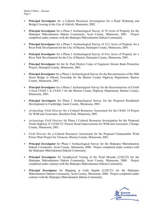 Mollie O’Brien - Resume
Page 5
Principal Investigator for a Cultural Resources Investigation for a Road Widening and
Bridge Crossing in the City of Aldrich, Minnesota, 2002.
Principal Investigator for a Phase I Archaeological Survey of 70 Acres of Property for the
Shakopee Mdewakanton Dakota Community, Scott County, Minnesota, 2001. Project
completed under contract with the Shakopee Mdewakanton Dakota Community.
Principal Investigator for a Phase I Archaeological Survey of 12.5 Acres of Property for a
River Park Development for the City of Dayton, Hennepin County, Minnesota, 2001.
Principal Investigator for a Phase I Archaeological Survey of Five Acres of Property for a
River Park Development for the City of Dayton, Hennepin County, Minnesota, 2001.
Principal Investigator for the St. Paul District Corps of Engineers Stream Bank Protection
Project, Hennepin County, Minnesota, 2001.
Principal Investigator for a Phase I Archaeological Survey for the Reconstruction of the 90th
Street Bridge in Alberta Township for the Benton County Highway Department, Benton
County, Minnesota, 2001.
Principal Investigator for a Phase I Archaeological Survey for the Reconstruction of CSAH
4 from CSAH 1 to CSAH 3 for the Benton County Highway Department, Benton County,
Minnesota, 2001.
Principal Investigator for Phase I Archaeological Survey for the Proposed Residential
Development in Cambridge, Isanti County, Minnesota, 2001.
Archaeology Field Director for a Cultural Resources Assessment for the CSAH 14 Project
for WSB and Associates, Brooklyn Park, Minnesota, 2001.
Archaeology Field Director for Phase I Cultural Resources Investigation for the Proposed
Trunk Highway 8/ CSAH 23/ Pioneer Road Improvements for WSB and Associates, Chisago
County, Minnesota, 2001.
Field Director for a Cultural Resources Assessment for the Proposed Chanarambie Wind
Power Plant Project for Terracon, Murray County, Minnesota, 2001.
Principal Investigator for Phase I Archaeological Survey for the Shakopee Mdewakanton
Dakota Community, Scott County, Minnesota, 2000. Project completed under contract with
the Shakopee Mdewakanton Dakota Community.
Principal Investigator for Geophysical Testing of the Pond Mounds (21SC22) for the
Shakopee Mdewakanton Dakota Community, Scott County, Minnesota, 2000. Project
completed under contract with the Shakopee Mdewakanton Dakota Community.
Principal Investigator for Mapping at Little Rapids (21SC27) for the Shakopee
Mdewakanton Dakota Community, Scott County, Minnesota, 2000. Project completed under
contract with the Shakopee Mdewakanton Dakota Community.
 