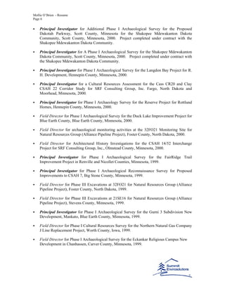 Mollie O’Brien - Resume
Page 6
Principal Investigator for Additional Phase I Archaeological Survey for the Proposed
Dakotah Parkway, Scott County, Minnesota for the Shakopee Mdewakanton Dakota
Community, Scott County, Minnesota, 2000. Project completed under contract with the
Shakopee Mdewakanton Dakota Community.
Principal Investigator for A Phase I Archaeological Survey for the Shakopee Mdewakanton
Dakota Community, Scott County, Minnesota, 2000. Project completed under contract with
the Shakopee Mdewakanton Dakota Community.
Principal Investigator for Phase I Archaeological Survey for the Langdon Bay Project for R.
H. Development, Hennepin County, Minnesota, 2000.
Principal Investigator for a Cultural Resources Assessment for the Cass CR20 and Clay
CSAH 22 Corridor Study for SRF Consulting Group, Inc. Fargo, North Dakota and
Moorhead, Minnesota, 2000.
Principal Investigator for Phase I Archaeology Survey for the Reserve Project for Rottlund
Homes, Hennepin County, Minnesota, 2000.
Field Director for Phase I Archaeological Survey for the Duck Lake Improvement Project for
Blue Earth County, Blue Earth County, Minnesota, 2000.
Field Director for archaeological monitoring activities at the 32FO21 Monitoring Site for
Natural Resources Group (Alliance Pipeline Project), Foster County, North Dakota, 2000.
Field Director for Architectural History Investigations for the CSAH 14/52 Interchange
Project for SRF Consulting Group, Inc., Olmstead County, Minnesota, 2000.
Principal Investigator for Phase I Archaeological Survey for the FairRidge Trail
Improvement Project in Renville and Nicollet Counties, Minnesota, 1999.
Principal Investigator for Phase I Archaeological Reconnaissance Survey for Proposed
Improvements to CSAH 7, Big Stone County, Minnesota, 1999.
Field Director for Phase III Excavations at 32FO21 for Natural Resources Group (Alliance
Pipeline Project), Foster County, North Dakota, 1999.
Field Director for Phase III Excavations at 21SE16 for Natural Resources Group (Alliance
Pipeline Project), Stevens County, Minnesota, 1999.
Principal Investigator for Phase I Archaeological Survey for the Gurni 3 Subdivision New
Development, Mankato, Blue Earth County, Minnesota, 1999.
Field Director for Phase I Cultural Resources Survey for the Northern Natural Gas Company
J Line Replacement Project, Worth County, Iowa, 1999.
Field Director for Phase I Archaeological Survey for the Eckankar Religious Campus New
Development in Chanhassen, Carver County, Minnesota, 1999.
 