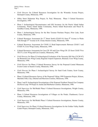 Mollie O’Brien - Resume
Page 7
Field Director for Cultural Resources Investigation for the Winnetka Avenue Project,
Hennepin County, Minnesota, 1999.
Sibley Street Pedestrian Way Project, St. Paul, Minnesota. Phase I Cultural Resources
Investigation, 1999.
Phase I Archaeological Reconnaissance and GIS Inventory for the Prairie Island Indian
Community, Prairie Island Indian Community, Prairie Island Reservation and Parcel D,
Goodhue County, Minnesota, 1999.
Phase I Archaeological Survey for the Ben Tessmer Purchase Project, Prior Lake, Scott
County, Minnesota, 1999.
Cultural Resources Assessment for 3rd
Street North (CSAH 81) from 9th
Avenue in Waite
Park through 37th
Avenue in St. Cloud, Stearns County, Minnesota, 1999.
Cultural Resources Assessment for CSAH 11 Road Improvements Between CSAH 3 and
CSAH 19, Crow Wing County, Minnesota, 1999.
Cultural Resources Assessment for Cass CR 105 and Crow Wing CR 125 from CSAH 70 to
TH 371, Crow Wing and Cass Counties, Minnesota, 1999.
Field Director for Phase II Archaeological Evaluation of the Necessity Hill Site (21CW187)
for Brainerd-Crow Wing County Regional Airport Expansion, Brainerd, Crow Wing County,
Minnesota, 1998.
Field Director for Phase I Cultural Resources Survey for the Proposed Central Minnesota
Events Center in Stearns County, Minnesota, 1998.
Field Director for Phase I Archaeological Survey for Sand Creek Estates, Scott County,
Minnesota, 1998.
Phase I Cultural Resources Survey of the Proposed Viking 1999 Expansion Project, Kittson,
Marshall, Polk, Clay, Ottertail and Morrison Counties, Minnesota, 1998.
Phase I and II Archaeological Investigations of the Proposed Northern Natural Gas Company
Elk River Loop ’99 Project in Anoka and Sherburne Counties, Minnesota, 1998.
Field Supervisor for Mn/Model Phase I Cultural Resources Investigations, Wright County,
Minnesota, 1996.
Phase I Cultural Resources Investigations of Villages on the Ponds, Chanhassen, Carver
County, Minnesota, 1996.
Field Supervisor for Mn/Model Phase I Cultural Resources Investigations, Stearns County,
Minnesota, 1995.
Field Supervisor for Phase I Cultural Resources Investigations for the Golden Valley Health
Center Project, Hennepin County, Minnesota, 1995.
 