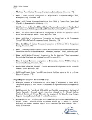 Mollie O’Brien - Resume
Page 8
Mn/Model Phase I Cultural Resources Investigations, Becker County, Minnesota, 1995.
Phase I Cultural Resources Investigations of a Proposed Mall Development in Maple Grove,
Hennepin County, Minnesota, 1995.
Phase I and II Cultural Resources Investigations along CSAH 42 Corridor from County Road
87 to TH 61, Dakota County, Minnesota, 1995.
Field Supervisor for Phase I and Phase II Cultural Resources Investigations of Woodland and
Oneota Sites and a Multi-Component Rock Shelter in Vernon County, Wisconsin, 1994.
Phase I and Phase II Cultural Resources Investigations of Historic and Prehistoric Sites at
Castle Rock/ Petenwell in Adams County, Wisconsin, 1994.
Phase I and Phase II Archaeological Compaction and Impact Study at the Trempealeau
Nation Wildlife Refuge in Trempealeau County, Wisconsin, 1994.
Phase II and Phase III Cultural Resources Investigations at the Arcadia Site in Trempealeau
County, Wisconsin, 1993.
Phase I Archaeological and Historical Cultural Resources Investigation of a Biathalon Range
and a five acre Parcel on Argonne Road at Camp Ripley, Morrison County, Minnesota, 1993.
Phase I and II Cultural Resources Investigations for the Wisconsin Valley Improvement
Project in the Rhinelander and Minoqua Areas of Wisconsin, 1992.
Phase II Cultural Resources Investigations at Trempealeau National Wildlife Refuge in
Trempealeau County, Wisconsin, 1992.
Field School Student for the Phase I Cultural Resources Investigations at Silver Mound in
Jackson County, Wisconsin, 1992.
Field School Student for the Phase III Excavations at the Olson Memorial Site in La Crosse
County, Wisconsin, 1992.
Project Experience (Central America and Europe)
Participant on Phase III excavations at the Mayan temple of Xunantunich in central Belize.
The primary purpose of these research excavations was to promote tourism development in
Belize.
Field Supervisor for Phase I and II Mesolithic and Neolithic excavations on the island of
Sejerø, Denmark. Seasonal research excavations directed by Dr. Michael Stafford,
Cranbrook Institute of Science, MI, under the auspices of the Kalundborg og Omegns
Regional Museum, Denmark. Total: 16 weeks of excavation.
Field Supervisor and Lab Director for Phase III Medieval excavations at Manistir Chairain,
Inismor, Ireland. Seasonal research excavations directed by Dr. Sinead Ni Ghablain,
University of California, under the auspices of UREP and the Royal Irish Academy. Total: 12
weeks of excavation.
 