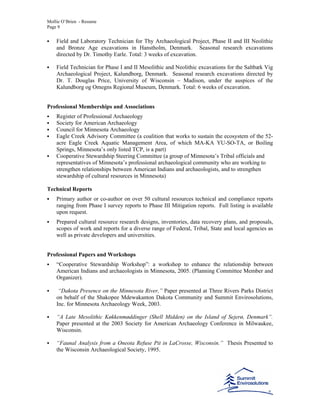 Mollie O’Brien - Resume
Page 9
Field and Laboratory Technician for Thy Archaeological Project, Phase II and III Neolithic
and Bronze Age excavations in Hanstholm, Denmark. Seasonal research excavations
directed by Dr. Timothy Earle. Total: 3 weeks of excavation.
Field Technician for Phase I and II Mesolithic and Neolithic excavations for the Saltbæk Vig
Archaeological Project, Kalundborg, Denmark. Seasonal research excavations directed by
Dr. T. Douglas Price, University of Wisconsin – Madison, under the auspices of the
Kalundborg og Omegns Regional Museum, Denmark. Total: 6 weeks of excavation.
Professional Memberships and Associations
Register of Professional Archaeology
Society for American Archaeology
Council for Minnesota Archaeology
Eagle Creek Advisory Committee (a coalition that works to sustain the ecosystem of the 52-
acre Eagle Creek Aquatic Management Area, of which MA-KA YU-SO-TA, or Boiling
Springs, Minnesota’s only listed TCP, is a part)
Cooperative Stewardship Steering Committee (a group of Minnesota’s Tribal officials and
representatives of Minnesota’s professional archaeological community who are working to
strengthen relationships between American Indians and archaeologists, and to strengthen
stewardship of cultural resources in Minnesota)
Technical Reports
Primary author or co-author on over 50 cultural resources technical and compliance reports
ranging from Phase I survey reports to Phase III Mitigation reports. Full listing is available
upon request.
Prepared cultural resource research designs, inventories, data recovery plans, and proposals,
scopes of work and reports for a diverse range of Federal, Tribal, State and local agencies as
well as private developers and universities.
Professional Papers and Workshops
“Cooperative Stewardship Workshop”: a workshop to enhance the relationship between
American Indians and archaeologists in Minnesota, 2005. (Planning Committee Member and
Organizer).
“Dakota Presence on the Minnesota River,” Paper presented at Three Rivers Parks District
on behalf of the Shakopee Mdewakanton Dakota Community and Summit Envirosolutions,
Inc. for Minnesota Archaeology Week, 2003.
“A Late Mesolithic Køkkenmøddinger (Shell Midden) on the Island of Sejerø, Denmark”.
Paper presented at the 2003 Society for American Archaeology Conference in Milwaukee,
Wisconsin.
“Faunal Analysis from a Oneota Refuse Pit in LaCrosse, Wisconsin.” Thesis Presented to
the Wisconsin Archaeological Society, 1995.
 