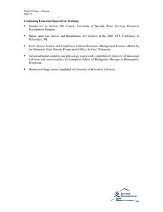 Mollie O’Brien - Resume
Page 10
Continuing EducationSpecialized Training
Introduction to Section 106 Review, University of Nevada, Reno, Heritage Resources
Management Program.
Native American Graves and Repatriation Act Seminar at the 2003 SAA Conference in
Milwaukee, WI.
Sixth Annual Review and Compliance Cultural Resources Management Seminar offered by
the Minnesota State Historic Preservation Office, St. Paul, Minnesota.
Advanced human anatomy and physiology coursework completed at University of Wisconsin
LaCrosse and, more recently, at Centerpoint School of Therapeutic Massage in Minneapolis,
Minnesota.
Human osteology course completed at University of Wisconsin LaCrosse.
 