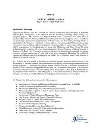 RESUME
ANDREA VERMEER, M.A., RPA
Report Author and Quality Control
Professional Summary
Over the past eleven years, Ms. Vermeer has directed, coordinated, and participated in numerous
archaeological investigations in the Midwest and the Southwest, including survey, testing, and
mitigation projects. Ms. Vermeer is a Registered Professional Archaeologist and meets the U.S.
Secretary of the Interior’s Professional Qualification Standards for archaeology and history. In addition,
she meets the pre-qualification requirements for both Pre-Contact and Historical Archaeology Studies as
established by the Minnesota Department of Transportation. Her experience in Minnesota archaeology
encompasses rural and urban archaeology projects. Recent examples of such projects include Phase I
and II investigations of Woodland sites in Centerville, Minnesota, and Phase II and III urban
archaeological investigations of a mid nineteenth-century German-American residential enclave in
downtown St. Paul. Ms. Vermeer’s extensive experience in identifying the potential for cultural
resources includes assessments of rural and urban areas throughout Minnesota for residential,
commercial, industrial, and civic development and enables her to efficiently identify such potential in
relation to large-scale projects.
Ms. Vermeer has also served as historian on numerous projects involving archival research, the
development of historical contexts, and determinations of eligibility for archaeological and architectural
history properties. Examples of such projects include literature searches to determine archaeological
potentials for the area surrounding the historic Pillsbury “A” Mill and the Phoenix Mill in Minneapolis,
Minnesota; the evaluation of a nineteenth-century power dam complex in Sauk Rapids, Minnesota; and
the preparation and submittal of a National Register of Historic Places nomination for the recently listed
Chicago, Milwaukee, and St. Paul Railroad Grade Separation historic district in Minneapolis.
Ms. Vermeer has skills and experience in the following areas:
• Identification, Evaluation, and Mitigation of Cultural Resources (Phase I, II, and III)
• Historical Archaeology and Precontact Archaeology
• Archaeological Monitoring and Cultural Resources Assessments
• Archaeological Investigations to Assist Clients in their Compliance with State and Federal
Preservation Legislation
• Development of Cultural Resources Management Plans
• Data Recovery Planning and Research Design Development
• National Register of Historic Places Nominations
• Literature Searches and Historical Context Development
• Assistance with Interpretive Planning
• Archaeological and Historical Records Research
• Global Positioning System (GPS) Navigation and Recordation
• Post-Contact and Precontact Artifact Analysis
• Processing, Cataloging, and Preparation for Curation
 