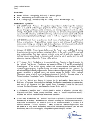 Andrea Vermeer - Resume
Page 2
Education
Ph.D. Candidate, Anthropology, University of Arizona, present
M.A., Anthropology, University of Arizona, 1999
B.A., Anthropology, Creative Writing, and Literary Studies, Beloit College, 1995
Professional experience
• (July 2001-Current) Work as a Principal Investigator/Senior Archaeologist for numerous
Phase I, II, and III archaeological projects for federal, state, county, and local agencies,
private developers, architects, utility companies, and mining companies in rural and urban
settings. Plan, direct, and conduct research, fieldwork, and laboratory analyses; manage and
supervise field, laboratory, and technical writing staff; write technical reports and cultural
resources management plans; and prepare scopes of work and budgets for project proposals.
• (July 2001-Current) Serve as a Historian for all phases of archaeological and architectural
history investigations. Responsibilities include intensive archival research and literature
searches; developing and writing in-depth historical contexts for the evaluation of cultural
resources; and preparation and submittal of National Register nominations.
• (January-July 2001) Worked as an Archaeologist for Phase I survey and Phase II testing
investigations at precontact and post-contact period sites in the southwestern U.S.; analyzed
post-contact artifacts from data recovery projects; wrote analysis and other chapters for
technical reports; co-produced an integrative and interactive set of learning activities and
classroom materials to be used in Arizona public schools.
• (1999-January 2001) Worked as an Archaeologist/Project Director on federal projects for
the National Park Service. Coordinated and supervised Phase I, II, and III archaeological
investigations. Wrote project scopes, budgets, and research designs; conducted archival
research/literature searches for archaeological assessments; assessed and wrote clearances for
alteration of historical and modern mining features, developed an annotated bibliography of
sources pertaining to railroad camps and mining camps for Golden Spike National
Monument; wrote technical reports and determinations of eligibility. Primary author of a
Native American Consultation Plan for Wright-Patterson Air Force Base.
• (1998-1999) Worked as a Research Assistant for the Anthropology Department at the
University of Arizona. Responsibilities included the planning, organization, reconstruction,
and analysis of Roosevelt Red Ware vessels from Grasshopper Pueblo in east-central
Arizona. Conducted literature searches and performed design analysis.
• (1998-present) Conducted over 75 cultural resources projects in Minnesota, Arizona, Iowa,
Wisconsin, and North Dakota, ranging from Phase I survey to Phase III mitigation to identify,
evaluate, and mitigate potential impacts to cultural resources.
• (1994-1996) Worked as Crew Chief/Site Supervisor for precontact research excavations in
southwestern Wisconsin. Responsibilities included directing and advising site supervisors,
avocational archaeologists, and interns in practical and interpretive aspects of fieldwork at a
multi-occupational (1500 B.C. through A.D. 1400) rock shelter; coordinating personnel with
job tasks on a daily basis; maintaining field notes; interpreting recovered data and site
stratigraphy; excavation and mapping; and processing and cataloging artifacts.
 