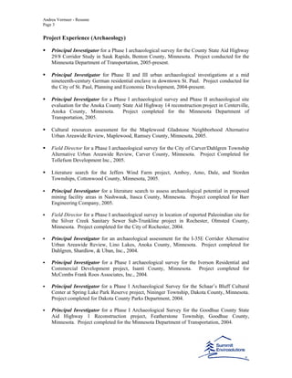 Andrea Vermeer - Resume
Page 3
Project Experience (Archaeology)
Principal Investigator for a Phase I archaeological survey for the County State Aid Highway
29/8 Corridor Study in Sauk Rapids, Benton County, Minnesota. Project conducted for the
Minnesota Department of Transportation, 2005-present.
Principal Investigator for Phase II and III urban archaeological investigations at a mid
nineteenth-century German residential enclave in downtown St. Paul. Project conducted for
the City of St. Paul, Planning and Economic Development, 2004-present.
Principal Investigator for a Phase I archaeological survey and Phase II archaeological site
evaluation for the Anoka County State Aid Highway 14 reconstruction project in Centerville,
Anoka County, Minnesota. Project completed for the Minnesota Department of
Transportation, 2005.
Cultural resources assessment for the Maplewood Gladstone Neighborhood Alternative
Urban Areawide Review, Maplewood, Ramsey County, Minnesota, 2005.
Field Director for a Phase I archaeological survey for the City of Carver/Dahlgren Township
Alternative Urban Areawide Review, Carver County, Minnesota. Project Completed for
Tollefson Development Inc., 2005.
Literature search for the Jeffers Wind Farm project, Amboy, Amo, Dale, and Storden
Townships, Cottonwood County, Minnesota, 2005.
Principal Investigator for a literature search to assess archaeological potential in proposed
mining facility areas in Nashwauk, Itasca County, Minnesota. Project completed for Barr
Engineering Company, 2005.
Field Director for a Phase I archaeological survey in location of reported Paleoindian site for
the Silver Creek Sanitary Sewer Sub-Trunkline project in Rochester, Olmsted County,
Minnesota. Project completed for the City of Rochester, 2004.
Principal Investigator for an archaeological assessment for the I-35E Corridor Alternative
Urban Areawide Review, Lino Lakes, Anoka County, Minnesota. Project completed for
Dahlgren, Shardlow, & Uban, Inc., 2004.
Principal Investigator for a Phase I archaeological survey for the Iverson Residential and
Commercial Development project, Isanti County, Minnesota. Project completed for
McCombs Frank Roos Associates, Inc., 2004.
Principal Investigator for a Phase I Archaeological Survey for the Schaar’s Bluff Cultural
Center at Spring Lake Park Reserve project, Nininger Township, Dakota County, Minnesota.
Project completed for Dakota County Parks Department, 2004.
Principal Investigator for a Phase I Archaeological Survey for the Goodhue County State
Aid Highway 1 Reconstruction project, Featherstone Township, Goodhue County,
Minnesota. Project completed for the Minnesota Department of Transportation, 2004.
 