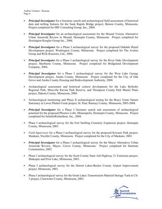 Andrea Vermeer - Resume
Page 4
Principal Investigator for a literature search and archaeological field assessment of historical
dam and milling features for the Sauk Rapids Bridge project, Benton County, Minnesota.
Project completed for SRF Consulting Group, Inc., 2004.
Principal Investigator for an archaeological assessment for the Mound Visions Alternative
Urban Areawide Review in Mound, Hennepin County, Minnesota. Project completed for
Hoisington Koegler Group Inc., 2004.
Principal Investigator for a Phase I archaeological survey for the proposed Oakdale Retail
Development project, Washington County, Minnesota. Project completed for The Avalon
Group and RLK-Kuusisto, Ltd., 2004.
Principal Investigator for a Phase I archaeological survey for the River Oaks Development
project, Sherburne County, Minnesota. Project completed for Bridgeland Development
Company, 2004.
Principal Investigator for a Phase I archaeological survey for the West Lake George
Development project, Anoka County, Minnesota. Project completed for the City of Oak
Grove and Anoka County Housing and Redevelopment Authority, 2004.
Archaeological assessment and historical context development for the Lake Byllesby
Regional Park, Miesville Ravine Park Reserve, and Thompson County Park Master Plans
project, Dakota County, Minnesota, 2004.
Archaeological monitoring and Phase II archaeological testing for the Bruce Vento Nature
Sanctuary at Lower Phalen Creek project, St. Paul, Ramsey County, Minnesota, 2003-2004.
Principal Investigator for a Phase I literature search and assessment of archaeological
potential for the proposed Phoenix Lofts, Minneapolis, Hennepin County, Minnesota. Project
completed for SchaferRichardson, Inc., 2004.
Phase I archaeological survey for the Fort Snelling Cemetery Expansion project, Hennepin
County, Minnesota, 2003.
Field Supervisor for a Phase I archaeological survey for the proposed Kiwanis Park project,
Mankato, Nicollet County, Minnesota. Project completed for the City of Mankato, 2003.
Principal Investigator for a Phase I archaeological survey for the Mayer Alternative Urban
Areawide Review, Mayer, Carver County, Minnesota. Project completed for Hartman
Communities, 2003.
Phase I archaeological survey for the Scott County State Aid Highway 21 Extension project,
Shakopee and Prior Lake, Minnesota, 2003.
Phase I archaeological survey for the Detroit Lakes-Becker County Airport Improvement
project, Minnesota, 2003.
Phase I archaeological survey for the Great Lakes Transmission Material Storage Yard at CS-
3 project, Clearwater County, Minnesota, 2003.
 