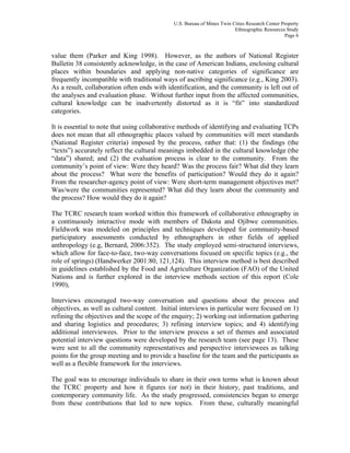 U.S. Bureau of Mines Twin Cities Research Center Property
Ethnographic Resources Study
Page 6
value them (Parker and King 1998). However, as the authors of National Register
Bulletin 38 consistently acknowledge, in the case of American Indians, enclosing cultural
places within boundaries and applying non-native categories of significance are
frequently incompatible with traditional ways of ascribing significance (e.g., King 2003).
As a result, collaboration often ends with identification, and the community is left out of
the analyses and evaluation phase. Without further input from the affected communities,
cultural knowledge can be inadvertently distorted as it is “fit” into standardized
categories.
It is essential to note that using collaborative methods of identifying and evaluating TCPs
does not mean that all ethnographic places valued by communities will meet standards
(National Register criteria) imposed by the process, rather that: (1) the findings (the
“texts”) accurately reflect the cultural meanings imbedded in the cultural knowledge (the
“data”) shared; and (2) the evaluation process is clear to the community. From the
community’s point of view: Were they heard? Was the process fair? What did they learn
about the process? What were the benefits of participation? Would they do it again?
From the researcher-agency point of view: Were short-term management objectives met?
Was/were the communities represented? What did they learn about the community and
the process? How would they do it again?
The TCRC research team worked within this framework of collaborative ethnography in
a continuously interactive mode with members of Dakota and Ojibwe communities.
Fieldwork was modeled on principles and techniques developed for community-based
participatory assessments conducted by ethnographers in other fields of applied
anthropology (e.g, Bernard, 2006:352). The study employed semi-structured interviews,
which allow for face-to-face, two-way conversations focused on specific topics (e.g., the
role of springs) (Handwerker 2001:80, 121,124). This interview method is best described
in guidelines established by the Food and Agriculture Organization (FAO) of the United
Nations and is further explored in the interview methods section of this report (Cole
1990),
Interviews encouraged two-way conversation and questions about the process and
objectives, as well as cultural content. Initial interviews in particular were focused on 1)
refining the objectives and the scope of the enquiry; 2) working out information gathering
and sharing logistics and procedures; 3) refining interview topics; and 4) identifying
additional interviewees. Prior to the interview process a set of themes and associated
potential interview questions were developed by the research team (see page 13). These
were sent to all the community representatives and perspective interviewees as talking
points for the group meeting and to provide a baseline for the team and the participants as
well as a flexible framework for the interviews.
The goal was to encourage individuals to share in their own terms what is known about
the TCRC property and how it figures (or not) in their history, past traditions, and
contemporary community life. As the study progressed, consistencies began to emerge
from these contributions that led to new topics. From these, culturally meaningful
 