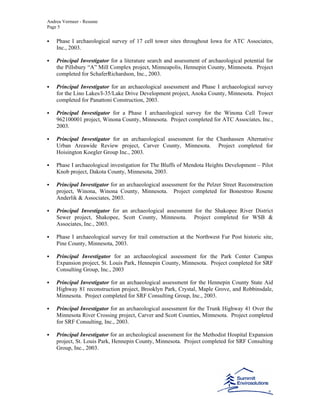 Andrea Vermeer - Resume
Page 5
Phase I archaeological survey of 17 cell tower sites throughout Iowa for ATC Associates,
Inc., 2003.
Principal Investigator for a literature search and assessment of archaeological potential for
the Pillsbury “A” Mill Complex project, Minneapolis, Hennepin County, Minnesota. Project
completed for SchaferRichardson, Inc., 2003.
Principal Investigator for an archaeological assessment and Phase I archaeological survey
for the Lino Lakes/I-35/Lake Drive Development project, Anoka County, Minnesota. Project
completed for Panattoni Construction, 2003.
Principal Investigator for a Phase I archaeological survey for the Winona Cell Tower
962100001 project, Winona County, Minnesota. Project completed for ATC Associates, Inc.,
2003.
Principal Investigator for an archaeological assessment for the Chanhassen Alternative
Urban Areawide Review project, Carver County, Minnesota. Project completed for
Hoisington Koegler Group Inc., 2003.
Phase I archaeological investigation for The Bluffs of Mendota Heights Development – Pilot
Knob project, Dakota County, Minnesota, 2003.
Principal Investigator for an archaeological assessment for the Pelzer Street Reconstruction
project, Winona, Winona County, Minnesota. Project completed for Bonestroo Rosene
Anderlik & Associates, 2003.
Principal Investigator for an archaeological assessment for the Shakopee River District
Sewer project, Shakopee, Scott County, Minnesota. Project completed for WSB &
Associates, Inc., 2003.
Phase I archaeological survey for trail construction at the Northwest Fur Post historic site,
Pine County, Minnesota, 2003.
Principal Investigator for an archaeological assessment for the Park Center Campus
Expansion project, St. Louis Park, Hennepin County, Minnesota. Project completed for SRF
Consulting Group, Inc., 2003
Principal Investigator for an archaeological assessment for the Hennepin County State Aid
Highway 81 reconstruction project, Brooklyn Park, Crystal, Maple Grove, and Robbinsdale,
Minnesota. Project completed for SRF Consulting Group, Inc., 2003.
Principal Investigator for an archaeological assessment for the Trunk Highway 41 Over the
Minnesota River Crossing project, Carver and Scott Counties, Minnesota. Project completed
for SRF Consulting, Inc., 2003.
Principal Investigator for an archeological assessment for the Methodist Hospital Expansion
project, St. Louis Park, Hennepin County, Minnesota. Project completed for SRF Consulting
Group, Inc., 2003.
 
