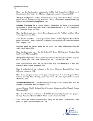 Andrea Vermeer - Resume
Page 6
Phase I and II archaeological investigations for the Blue Earth County State Aid Highway 26
Reconstruction from CSAH 12 to Madison Lake project, Mankato, Minnesota, 2003.
Principal Investigator for a Phase I archaeological survey for the Prairie Drive Extension
project, Medina, Hennepin County, Minnesota. Project completed for the Hennepin County
Public Works Transportation Department, 2003.
Principal Investigator for a cultural resources assessment and Phase I archaeological
investigation for the McLeod County Road 59 Reconstruction (CR 82 to TH 7/22) project for
SRF Consulting Group, Inc., 2002.
Phase I archaeological survey for the Rivers Edge project, St. Paul Park and Grey Cloud
Township, Minnesota, 2002.
Field Director for a Phase I archaeological survey for the Lakehead Pipe Line Access Roads
project in Beltrami County, Minnesota, for Natural Resource Group, Inc. and Lakehead Pipe
Line Company, 2002.
Literature search and records review for the Devils Lake Basin Infrastructure Protection
Study, North Dakota, 2002.
Phase I archaeological survey for the Skyline Cell Tower 1008B project, Mankato, Blue
Earth County, Minnesota, 2002.
Principal Investigator for a Phase I archaeological survey for the Cell Tower 1016 project in
Good Thunder, Blue Earth County, Minnesota, for ATC Associates, Inc., 2002.
Phase I archaeological survey for the Gitchi Gami State Trail Gooseberry to Split Rock
Connector, Lake County, Minnesota, 2002.
Phase II archaeological site evaluation at the former Minnesota Territorial/State Prison,
Stillwater, Minnesota, 2002.
Phase I archaeological survey for the proposed acquisition of St. Paul Regional Water
Services Land by Anoka County, Rice Creek Chain of Lakes Regional Park Reserve,
Minnesota, 2002.
Principal Investigator for a Phase I archaeological survey for the Chisago County State Aid
Highway 23 project for WSB & Associates, 2002.
Agassiz National Wildlife Refuge Cultural Resources Management Plan, Marshall County,
Minnesota, 2002.
Phase II archaeological evaluation of 21DK0072 (Freitag Ridge Site) for the proposed
Hastings Wastewater Treatment Plant, Dakota County, Minnesota, 2002.
Field Director for a Phase I archaeological survey for the Anoka County-Blaine Airport
project for Short Elliot Hendrickson, Inc., 2002.
 