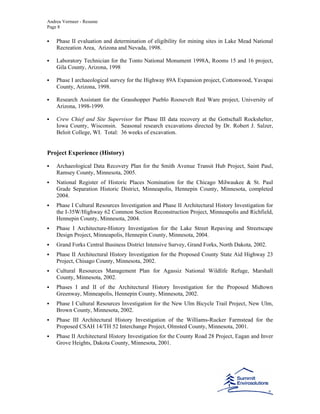 Andrea Vermeer - Resume
Page 8
Phase II evaluation and determination of eligibility for mining sites in Lake Mead National
Recreation Area, Arizona and Nevada, 1998.
Laboratory Technician for the Tonto National Monument 1998A, Rooms 15 and 16 project,
Gila County, Arizona, 1998
Phase I archaeological survey for the Highway 89A Expansion project, Cottonwood, Yavapai
County, Arizona, 1998.
Research Assistant for the Grasshopper Pueblo Roosevelt Red Ware project, University of
Arizona, 1998-1999.
Crew Chief and Site Supervisor for Phase III data recovery at the Gottschall Rockshelter,
Iowa County, Wisconsin. Seasonal research excavations directed by Dr. Robert J. Salzer,
Beloit College, WI. Total: 36 weeks of excavation.
Project Experience (History)
Archaeological Data Recovery Plan for the Smith Avenue Transit Hub Project, Saint Paul,
Ramsey County, Minnesota, 2005.
National Register of Historic Places Nomination for the Chicago Milwaukee & St. Paul
Grade Separation Historic District, Minneapolis, Hennepin County, Minnesota, completed
2004.
Phase I Cultural Resources Investigation and Phase II Architectural History Investigation for
the I-35W/Highway 62 Common Section Reconstruction Project, Minneapolis and Richfield,
Hennepin County, Minnesota, 2004.
Phase I Architecture-History Investigation for the Lake Street Repaving and Streetscape
Design Project, Minneapolis, Hennepin County, Minnesota, 2004.
Grand Forks Central Business District Intensive Survey, Grand Forks, North Dakota, 2002.
Phase II Architectural History Investigation for the Proposed County State Aid Highway 23
Project, Chisago County, Minnesota, 2002.
Cultural Resources Management Plan for Agassiz National Wildlife Refuge, Marshall
County, Minnesota, 2002.
Phases I and II of the Architectural History Investigation for the Proposed Midtown
Greenway, Minneapolis, Hennepin County, Minnesota, 2002.
Phase I Cultural Resources Investigation for the New Ulm Bicycle Trail Project, New Ulm,
Brown County, Minnesota, 2002.
Phase III Architectural History Investigation of the Williams-Rucker Farmstead for the
Proposed CSAH 14/TH 52 Interchange Project, Olmsted County, Minnesota, 2001.
Phase II Architectural History Investigation for the County Road 28 Project, Eagan and Inver
Grove Heights, Dakota County, Minnesota, 2001.
 