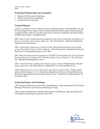 Andrea Vermeer - Resume
Page 9
Professional Memberships and Associations
Register of Professional Archaeology
Society for Historical Archaeology
Western History Association
Technical Reports
Author or co-author on over 65 cultural resources compliance reports, including Phase I, II, and
III archaeological survey reports, Phase I and II architectural history reports, cultural resources
management plans, data recovery plans, and a Native American consultation plan (full listing is
available upon request). Examples include:
2005 Phase I and II Archaeological Investigations for the Anoka County State Aid Highway 14
Project, Centerville, Anoka County, Minnesota. The 106 Group Ltd. Submitted to Minnesota
Department of Transportation.
2005 Archaeological Data Recovery Plan for Phase IIB and III Investigations for the Smith
Avenue Transit Hub Project, St. Paul, Minnesota. The 106 Group Ltd. Submitted to Minnesota
Department of Transportation and City of St. Paul.
2002 Phase II Archaeological Investigation of 21DK0072 (Freitag Ridge Site) for the Proposed
Hastings Wastewater Treatment Plant, Hastings, Dakota County, Minnesota. The 106 Group
Ltd. Submitted to Metropolitan Council.
2002 A Cultural Resources Management Plan for Agassiz National Wildlife Refuge, Marshall
County, Minnesota. The 106 Group Ltd. Submitted to U.S. Fish & Wildlife Service.
2000 Wright-Patterson Air Force Base Native American Consultation Plan. Primary author,
written with Dr. Gregory L. Fox. United States Department of Interior, National Park Service,
Western Archaeological and Conservation Center, Tucson. Submitted to Wright-Patterson Air
Force Base, Ohio.
Professional Papers and Workshops
1999 Meaning, Measurement, and Ceramic Standardization. Paper presented at the 64th
Annual
Meeting of the Society for American Archaeology, Chicago.
1998 Ceramic Standardization: Method, Measurement, and Meaning. Paper presented at the
10th
Mogollon Archaeology Conference, Silver City.
 