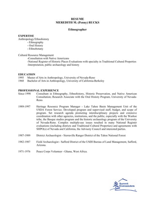 RESUME
MEREDITH M. (Penny) RUCKS
Ethnographer
EXPERTISE
Anthropology/Ethnohistory
- Ethnography
- Oral History
- Ethnobotany
Cultural Resource Management
-Consultation with Native Americans
-National Register of Historic Places Evaluations with specialty in Traditional Cultural Properties
-Interpretation, public archaeology and history
EDUCATION
1995 Master of Arts in Anthropology, University of Nevada-Reno
1968 Bachelor of Arts in Anthropology, University of California-Berkeley
PROFESSIONAL EXPERIENCE
Since 1998 Consultant in Ethnography, Ethnohistory, Historic Preservation, and Native American
Consultation; Research Associate with the Oral History Program, University of Nevada-
Reno.
1989-1997 Heritage Resource Program Manager - Lake Tahoe Basin Management Unit of the
USDA Forest Service. Developed program and supervised staff, budget, and scope of
program. Set research agenda promoting interdisciplinary projects and extensive
coordination with other agencies, institutions, and the public, especially with the Washoe
tribe, the Basque studies program and the historic archaeology program of the University
of Nevada-Reno. Complex multiple-use issues resulted in many National Register
evaluations (including districts and Traditional Cultural Properties) and agreements with
SHPO(s) of Nevada and California, the Advisory Council and interested parties.
1987-1989 District Archaeologist - Sierraville Ranger District of the Tahoe National Forest
1982-1987 Field Archaeologist - Safford District of the USDI Bureau of Land Management, Safford,
Arizona.
1971-1976 Peace Corps Volunteer - Ghana, West Africa.
 