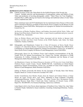 Meredeth (Penny) Rucks, M.A
Page 2
REPRESENTATIVE PROJECTS
2004 Folklife inventory of the Lake Tahoe Basin for the Folklife Program of the Nevada Arts
Council. Includes interview and documentation of contemporary culture and folklife of Lake
Tahoe and production of traveling photographic exhibit: “Tahoe These Are Your Neighbors,”
(installed Dec 6, 2004). Driving tour based on the heritage and traditional culture of Lake Tahoe
will be completed June 2005.
Native American issues and TCP identification for two transmission lines (Tracey to Silver Lake
and Ft Churchill to Buckeye) on behalf of Sierra Pacific Power Company for the Bureau of Land
Management, Carson Field Office. Both projects are in progress for Summit Envirosolutions,Inc.,
Carson City, Nv.
An Overview of Washoe Tradition, History, and Landuse Associated with the Taylor, Tallac, and
Spring Creek Watersheds of South Lake Tahoe: a report based on published and prior research.
For EDAW, Inc., Sacramento.
Notes on Washoe History and Current Values Associated with the Incline to Spooner Lake
Highway Corridor and Clear Creek Portions of the IVGID Pipeline, Lake Tahoe. For Susan
Lindström, Truckee, California
2003 Ethnographic and Ethnohistoric Context for A Class III Inventory of Sierra Pacific Power
Company’s Ft. Churchill to Buckeye Transmission Line Project. BLM Report No. CRR-03-2105.
Contribution to Cultural Report prepared by Summit Envirosolutions, Carson City, on behalf of
Sierra Pacific Power Company for Bureau of Land Management, Carson Field Office.
Ethnographic Report for the Pediment Project (and evaluation recommendations of the Mt.
Tenabo TCP) For Summit Envirosolutions, Inc. Carson City, Nevada, subcontract to ENSR
Corporation, Ft. Collins, Colorado, for Cortez Gold Corporation and the Bureau of Land
Management, Battle Mountain Field Office.
An Ethnohistoric Context. In Cultural Resources Inventory of 570 Acres for Cortez Gold Mines
Pediment Project, Lander County, Nevada. BLM6-2369 (P). Contribution to Cultural Report
prepared by Summit Envirosolutions, Carson City, on behalf of Cortez Gold Company for the
Bureau of Land Management, Battle Mountain Field Office.
Editing of Warren d’Azevedo life history for the University of Nevada, Reno Oral History
Program. Based on 72 hours of interviews recorded 1997-1998.
Further Contributions from Washoe People about the Natural and Cultural History of Imigi
Watah, the Upper Truckee River, Lake Tahoe. Submitted to Susan Lindström, Consulting
Archaeologist/Historian, Truckee, California. For Upper Truckee River Reclamation Project
Heritage Resource Study Phase I South Lake Tahoe, California, El Dorado County. (USFS
Report No. TB-2004-007). For Swanson Hydrology, Santa Cruz, California
Letter Report with Jo Ann Nevers about importance of Swallows Cave, Tahoe City, Lake Tahoe
to Washoe People. Submitted to Susan Lindström, Consulting Archaeologist/Historian, Truckee,
California.
 