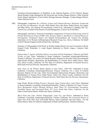 Meredeth (Penny) Rucks, M.A
Page 3
Evaluation Recommendations of Eligibility to the National Register of Five Historic Basque
Sheep Herding Camps Managed by the Sierraville and Truckee Ranger Districts, Tahoe National
Forest. Report submitted to Carrie Smith, Heritage Resource Manager, Truckee Ranger District,
Tahoe National Forest.
2002 Ethnographic component for A Historic Context and Cultural Resource Sensitivity Framework
for the Pine Nut Mountains, Nevada. With Charles Zeier, Ron Reno, Robert Elston, Eric Ingbar
and Mike Drews. For Summit Envirosolutions, Carson City, subcontract to Harding ESE, Inc.
Carson City, on behalf of the Bureau of Land Management, Carson City Field Office.
Ethnographic and Native American Consultation components of Proposed Relicensing of the El
Dorado Hydroelectric Project (FERC 184). Resource Repot 4, Attachment A: Cultural Resources
Investigations. Preliminary Report. For Summit Envirosolutions, Inc. Carson City, Nevada,
subcontract to Far Western Anthropological Research Group, Inc., Davis, California. On behalf
of the El Dorado Irrigation District Placerville, California.
Summary of Ethnographic Field Work on Washoe Indian Historic Use and Association with the
General Creek Watershed. A Letter Report Submitted to Pacific Legacy, Cameron Park,
California.
Dabayó:duwe?: Aspects of Washoe History Associated with the Gatekeeper’s Museum and Outlet
Vicinity of Lake Tahoe. Submitted to Susan Lindström, Consulting Archaeologist/Historian,
Truckee, California. For a series of Cultural Resource Reports for the Lake Tahoe Environmental
Improvement Program: Restoration and Rehabilitation of Truckee River Outlet Parcel, Tahoe
City, Placer County, California. On File State of California, Department of General Services,
Real Estate Services Division, Sacramento, California
Some Notes on the Washoe Basket Market at Lake Tahoe: 1895-1935. Submitted to Susan
Lindström, Consulting Archaeologist/Historian, Truckee, California. For a series of Cultural
Resource Reports for the Lake Tahoe Environmental Improvement Program: Restoration and
Rehabilitation of Truckee River Outlet Parcel, Tahoe City, Placer County, California. On File
State of California, Department of General Services, Real Estate Services Division, Sacramento,
California
Imigi Watah: Washoe Fishing Practices Along the Upper Truckee River, Lake Tahoe. Submitted
to Susan Lindström, Consulting Archaeologist/Historian, Truckee, California. For Upper Truckee
River Reclamation Project Heritage Resource Study Phase IA: Environmental Assessment,
Feasibility Report and Conceptual Plans. 837 Acres, South Lake Tahoe, California. For the
Tahoe Conservation District, South Lake Thaoe, California.
Black Point Into Lake: Washoe Ethnography, Land Use, and History. Submitted to Susan
Lindström, Consulting Archaeologist/Historian, Truckee, California. For Contextual History of
Sugar Pine Point State Park with Judith Marvin, Susan Lindström, and Jean Starns. For the
Sierra District, State of California, Department of Parks and Recreation. Tahoma California.
 