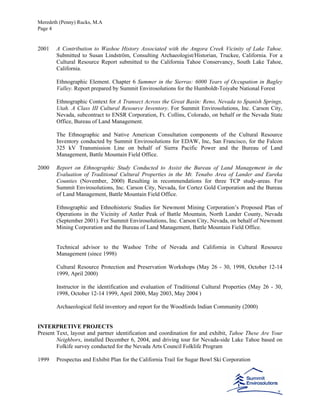 Meredeth (Penny) Rucks, M.A
Page 4
2001 A Contribution to Washoe History Associated with the Angora Creek Vicinity of Lake Tahoe.
Submitted to Susan Lindström, Consulting Archaeologist/Historian, Truckee, California. For a
Cultural Resource Report submitted to the California Tahoe Conservancy, South Lake Tahoe,
California.
Ethnographic Element. Chapter 6 Summer in the Sierras: 6000 Years of Occupation in Bagley
Valley. Report prepared by Summit Envirosolutions for the Humboldt-Toiyabe National Forest
Ethnographic Context for A Transect Across the Great Basin: Reno, Nevada to Spanish Springs,
Utah. A Class III Cultural Resource Inventory. For Summit Envirosolutions, Inc. Carson City,
Nevada, subcontract to ENSR Corporation, Ft. Collins, Colorado, on behalf or the Nevada State
Office, Bureau of Land Management.
The Ethnographic and Native American Consultation components of the Cultural Resource
Inventory conducted by Summit Envirosolutions for EDAW, Inc, San Francisco, for the Falcon
325 kV Transmission Line on behalf of Sierra Pacific Power and the Bureau of Land
Management, Battle Mountain Field Office.
2000 Report on Ethnographic Study Conducted to Assist the Bureau of Land Management in the
Evaluation of Traditional Cultural Properties in the Mt. Tenabo Area of Lander and Eureka
Counties (November, 2000) Resulting in recommendations for three TCP study-areas. For
Summit Envirosolutions, Inc. Carson City, Nevada, for Cortez Gold Corporation and the Bureau
of Land Management, Battle Mountain Field Office.
Ethnographic and Ethnohistoric Studies for Newmont Mining Corporation’s Proposed Plan of
Operations in the Vicinity of Antler Peak of Battle Mountain, North Lander County, Nevada
(September 2001). For Summit Envirosolutions, Inc. Carson City, Nevada, on behalf of Newmont
Mining Corporation and the Bureau of Land Management, Battle Mountain Field Office.
Technical advisor to the Washoe Tribe of Nevada and California in Cultural Resource
Management (since 1998)
Cultural Resource Protection and Preservation Workshops (May 26 - 30, 1998, October 12-14
1999, April 2000)
Instructor in the identification and evaluation of Traditional Cultural Properties (May 26 - 30,
1998, October 12-14 1999, April 2000, May 2003, May 2004 )
Archaeological field inventory and report for the Woodfords Indian Community (2000)
INTERPRETIVE PROJECTS
Present Text, layout and partner identification and coordination for and exhibit, Tahoe These Are Your
Neighbors, installed December 6, 2004, and driving tour for Nevada-side Lake Tahoe based on
Folkife survey conducted for the Nevada Arts Council Folklife Program
1999 Prospectus and Exhibit Plan for the California Trail for Sugar Bowl Ski Corporation
 