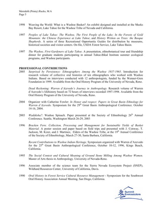 Meredeth (Penny) Rucks, M.A
Page 5
1998 Weaving the World: What is a Washoe Basket? An exhibit designed and installed at the Meeks
Bay Resort, Lake Tahoe for the Washoe Tribe of Nevada and California.
1997 Peoples of Lake Tahoe: The Washoe, The First People of the Lake; In the Forests of Gold
Mountain: the Chinese Experience at Lake Tahoe; and History Written on Trees: the Basque
Shepherds. A series of three Recreational Opportunity Guides for distribution by museums,
historical societies and visitor centers. On file, USDA Forest Service, Lake Tahoe Basin.
1997 The Washoe, First Gardeners of Lake Tahoe. A presentation, ethnobotanical tour and friendship
dinner for graduate students participating in annual Tahoe-Bikal Institute summer ecological
programs, and Washoe participants.
PROFESSIONAL CONTRIBUTIONS
2005 Surprised by Persistence: Ethnographers Among the Washoe 1937-1965. Introduction for
research volume of collective oral histories of ten ethnographers who worked with Washoe
Indians. Based on interviews conducted with 12 anthropologists, funded by the Wenner-Gren
Foundation in 1999. Available from the Oral History Program of the University of Nevada, Reno.
Dead Reckoning: Warren d’Azevedo’s Journey in Anthropology. Research volume of Warren
d’Azevedo’s lifehistory based on 72 hours of interviews recorded 1997-1998. Available from the
Oral History Program of the University of Nevada, Reno.
2004 Organizer with Catherine Fowler: In Honor and respect: Papers in Great Basin Ethnology for
Warren d’Azevedo. Symposium for the 29th
Great Basin Anthropological Conference. October
14-16, 2004.
2003 Wadáksha?: Washoe Spinach. Paper presented at the Society of Ethnobiology 26th
Annual
Conference. Seattle, Washington March 26-29, 2003
1996 Bracken Fern: Collection, Processing and Management for Sustainable Yields of Basket
Material. A poster session and paper based on field trips and presented with J. Conway, T.
Jackson, M. Kizer, and J. Martinez, Elders of the Washoe Tribe, at the 19th
Annual Conference
of the Society of Ethnobiology, March 27-30, Santa Barbara, California.
Recent Contributions to Washoe Indian Heritage. Symposium organized with Warren d’Azevedo
for the 25th
Great Basin Anthropological Conference, October 10-12, 1996, Kings Beach,
California.
1995 The Social Context and Cultural Meaning of Ground Stone Milling Among Washoe Women.
Master of Arts thesis in Anthropology. University of Nevada-Reno.
1996 Associate member of the science team for the Sierra Nevada Ecosystem Project (SNEP),
Wildland Resources Center, University of California, Davis.
1990 Oral History in Forest Service Cultural Resource Management - Symposium for the Southwest
Oral History Association Annual Meeting, San Diego, California.
 