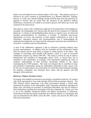 U.S. Bureau of Mines Twin Cities Research Center Property
Ethnographic Resources Study
Page 7
themes were developed for the evaluation phase of the study. This inductive process is
referred to by social scientists as grounded-theory (e.g, Bernard 2006:492). Findings,
theories, or in this case, cultural meanings emerge from the data, from the ground-up, as
opposed to theories that are tested from the top-down in the deductive method.
Furthermore, conclusions are refined in an iterative process with follow-up, review and
comment by the interviewees.
This report is written with a collaborative approach to the presentation of the findings by
including “the ethnographic text” that provides the basis for the evaluation of Coldwater
Spring by: 1) relying on and highlighting direct quotes so original voices are heard and
potential misrepresentation by researchers is avoided, 2) affording interviewees
opportunities to review and comment on their original contributions as well as the
researchers’ subsequent analysis and recommendations, and 3) acknowledging the
traditional knowledge that was shared and the subsequent comments and contributions to
researchers’ evaluations and recommendations.
A tenet of the collaborative approach is that an interactive exchange produces more
accurate representations. In addition, both the researcher and the communities benefit
from the process and are more likely to engage in similar projects in the future. The
exchange of knowledge itself benefits both partners, which is a goal of successful
collaborative projects (e.g. Rucks 1999:248). This report is written not only to achieve
identification and evaluation of ethnographic places, TCPs, or Sacred Sites, but to
contribute to the communities, in exchange, some information regarding the status of
academic understanding of their histories, specifically relating to the region
encompassing the TCRC property. This study was designed also to contribute to long-
term productive relationships among the stakeholders responsible in their various ways
for the care of cultural places: the communities for whom they hold traditional meaning,
the academic community who document these values, and the agencies and land
managers with jurisdiction.
OFFICIAL TRIBAL INTERACTIONS
In keeping with standard government-to-government consultation protocols, all contacts
with tribal representatives were made through official tribal government channels. The
NPS initiated official interactions with tribal governments through a formal letter
explaining the purpose of the ethnographic study, requesting information regarding the
project area, and asking for assistance in identifying individuals who may be willing to
share information regarding their knowledge of the area (Appendix B). Letters were sent
to all of the federally recognized Dakota and Ojibwe communities in Minnesota;
communities that had previously commented on Coldwater Spring; or communities that
were recommended by the MIAC and/or the NPS. Letters were sent by the NPS to the
following communities:
 