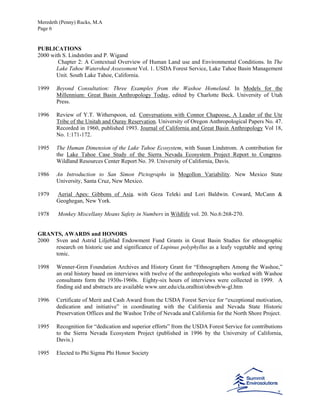 Meredeth (Penny) Rucks, M.A
Page 6
PUBLICATIONS
2000 with S. Lindström and P. Wigand
Chapter 2: A Contextual Overview of Human Land use and Environmental Conditions. In The
Lake Tahoe Watershed Assessment Vol. 1. USDA Forest Service, Lake Tahoe Basin Management
Unit. South Lake Tahoe, California.
1999 Beyond Consultation: Three Examples from the Washoe Homeland. In Models for the
Millennium: Great Basin Anthropology Today, edited by Charlotte Beck. University of Utah
Press.
1996 Review of Y.T. Witherspoon, ed. Conversations with Connor Chapoose, A Leader of the Ute
Tribe of the Unitah and Ouray Reservation. University of Oregon Anthropological Papers No. 47.
Recorded in 1960, published 1993. Journal of California and Great Basin Anthropology Vol 18,
No. 1:171-172.
1995 The Human Dimension of the Lake Tahoe Ecosystem, with Susan Lindstrom. A contribution for
the Lake Tahoe Case Study of the Sierra Nevada Ecosystem Project Report to Congress.
Wildland Resources Center Report No. 39. University of California, Davis.
1986 An Introduction to San Simon Pictographs in Mogollon Variability. New Mexico State
University, Santa Cruz, New Mexico.
1979 Aerial Apes: Gibbons of Asia. with Geza Teleki and Lori Baldwin. Coward, McCann &
Geoghegan, New York.
1978 Monkey Miscellany Means Safety in Numbers in Wildlife vol. 20. No.6:268-270.
GRANTS, AWARDS and HONORS
2000 Sven and Astrid Liljeblad Endowment Fund Grants in Great Basin Studies for ethnographic
research on historic use and significance of Lupinus polyphyllus as a leafy vegetable and spring
tonic.
1998 Wenner-Gren Foundation Archives and History Grant for “Ethnographers Among the Washoe,”
an oral history based on interviews with twelve of the anthropologists who worked with Washoe
consultants form the 1930s-1960s. Eighty-six hours of interviews were collected in 1999. A
finding aid and abstracts are available www.unr.edu/cla.oralhist/ohweb/w-gl.htm
1996 Certificate of Merit and Cash Award from the USDA Forest Service for “exceptional motivation,
dedication and initiative” in coordinating with the California and Nevada State Historic
Preservation Offices and the Washoe Tribe of Nevada and California for the North Shore Project.
1995 Recognition for “dedication and superior efforts” from the USDA Forest Service for contributions
to the Sierra Nevada Ecosystem Project (published in 1996 by the University of California,
Davis.)
1995 Elected to Phi Sigma Phi Honor Society
 