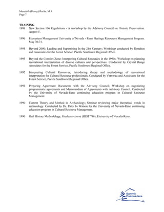 Meredeth (Penny) Rucks, M.A
Page 7
TRAINING
1999 New Section 106 Regulations - A workshop by the Advisory Council on Historic Preservation.
August 5.
1996 Ecosystem Management University of Nevada - Reno Heritage Resources Management Program.
May 30-31.
1995 Beyond 2000: Leading and Supervising In the 21st Century; Workshop conducted by Donahoe
and Associates for the Forest Service, Pacific Southwest Regional Office.
1993 Beyond the Comfort Zone: Interpreting Cultural Resources in the 1990s; Workshop on planning
recreational interpretation of diverse cultures and perspectives. Conducted by Crystal Range
Associates for the Forest Service, Pacific Southwest Regional Office.
1992 Interpreting Cultural Resources; Introducing theory and methodology of recreational
interpretation for Cultural Resource professionals. Conducted by Ververka and Associates for the
Forest Service, Pacific Southwest Regional Office.
1991 Preparing Agreement Documents with the Advisory Council; Workshop on negotiating
programmatic agreements and Memorandum of Agreements with Advisory Council. Conducted
by the University of Nevada-Reno continuing education program in Cultural Resource
Management.
1990 Current Theory and Method in Archaeology; Seminar reviewing major theoretical trends in
archaeology. Conducted by Dr. Patty Jo Watson for the University of Nevada-Reno continuing
education program in Cultural Resource Management.
1990 Oral History Methodology; Graduate course (HIST 786); University of Nevada-Reno.
 