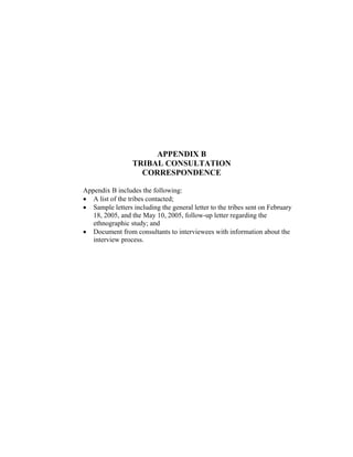 APPENDIX B
TRIBAL CONSULTATION
CORRESPONDENCE
Appendix B includes the following:
• A list of the tribes contacted;
• Sample letters including the general letter to the tribes sent on February
18, 2005, and the May 10, 2005, follow-up letter regarding the
ethnographic study; and
• Document from consultants to interviewees with information about the
interview process.
 